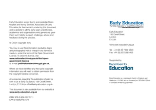 Early Education
136 Cavell Street
London
E1 2JA
www.early-education.org.uk
Tel: + 44 (0) 20 7539 5400
Fax: +44 (0) 20 7539 5409
Supported by
Early Education is a registered charity in England and
Wales (no. 313082) and in Scotland (no. SC039472) and
a company limited by guarantee.
Early Education would like to acknowledge Helen
Moylett and Nancy Stewart, Associates of Early
Education for their work in producing this document
and is grateful to all the early years practitioners,
academics and organisations who generously gave
them such helpful support, challenge, advice and
feedback during the process.
© Crown copyright 2012
You may re-use this information (excluding logos
and photographs) free of charge in any format or
medium, under the terms of the Open Government
Licence. To view this licence, visit
www.nationalarchives.gov.uk/doc/open-
government-licence
or e-mail: psi@nationalarchives.gsi.gov.uk.
Where we have identified any third party copyright
information you will need to obtain permission from
the copyright holders concerned.
Any enquiries regarding this publication should be
sent to us at Early Education, 136 Cavell Street,
London, E1 2JA or office@early-education.org.uk
This document is also available from our website at
www.early-education.org.uk
ISBN 978-0-904-187-57-1
EAN 9780904187571
 