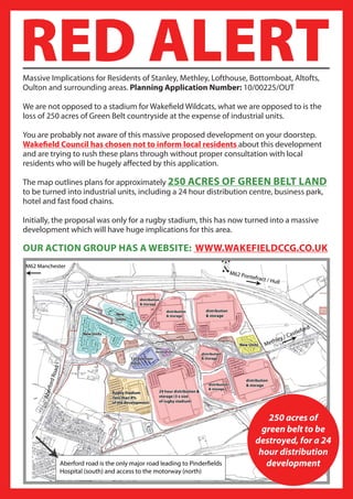 RED ALERT
Massive Implications for Residents of Stanley, Methley, Lofthouse, Bottomboat, Altofts,
Oulton and surrounding areas. Planning Application Number: 10/00225/OUT

We are not opposed to a stadium for Wakefield Wildcats, what we are opposed to is the
loss of 250 acres of Green Belt countryside at the expense of industrial units.

You are probably not aware of this massive proposed development on your doorstep.
Wakefield Council has chosen not to inform local residents about this development
and are trying to rush these plans through without proper consultation with local
residents who will be hugely affected by this application.

The map outlines plans for approximately 250 ACRES OF GREEN BELT LAND
to be turned into industrial units, including a 24 hour distribution centre, business park,
hotel and fast food chains.

Initially, the proposal was only for a rugby stadium, this has now turned into a massive
development which will have huge implications for this area.

OUR ACTION GROUP HAS A WEBSITE: WWW.WAKEFIELDCCG.CO.UK




                                                                         250 acres of
                                                                       green belt to be
                                                                     destroyed, for a 24
                                                                      hour distribution
                                                                        development
 