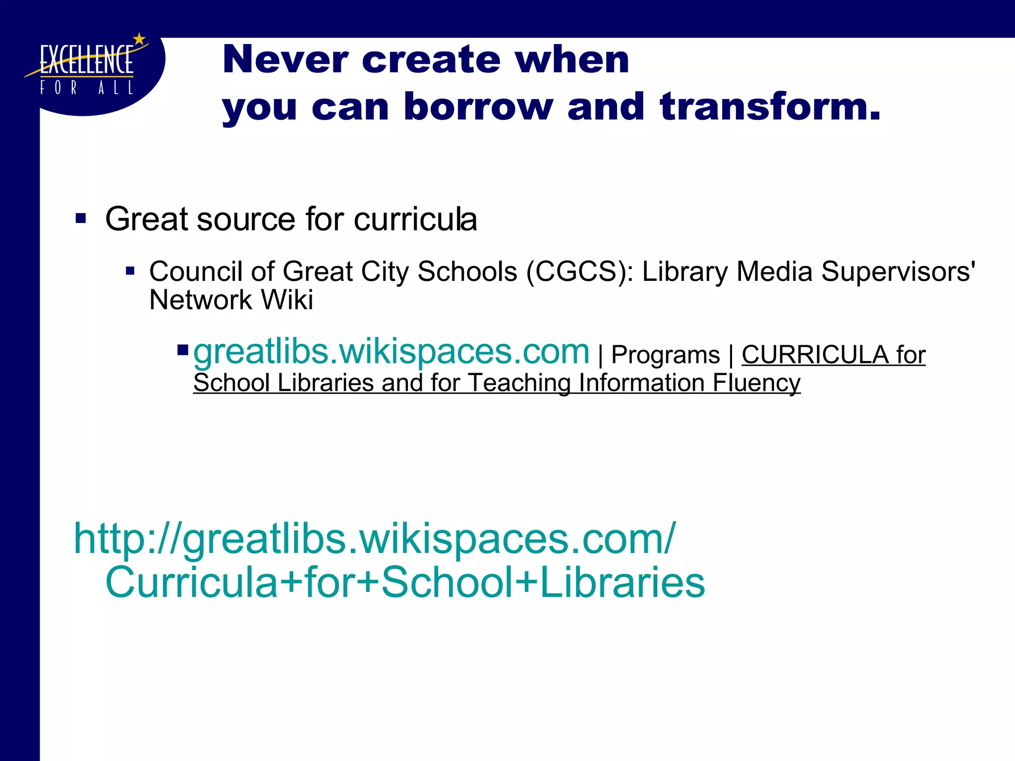 Never create when  you can borrow and transform. Great source for curricula Council of Great City Schools (CGCS): Library Media Supervisors' Network Wiki greatlibs.wikispaces.com  | Programs |  CURRICULA for School Libraries and for Teaching Information Fluency http:// greatlibs.wikispaces.com / Curricula+for+School+Libraries 