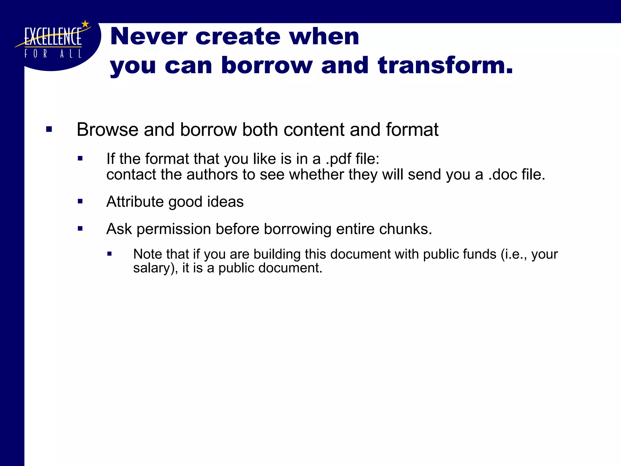 Never create when  you can borrow and transform. Browse and borrow both content and format If the format that you like is in a .pdf file: contact the authors to see whether they will send you a .doc file. Attribute good ideas Ask permission before borrowing entire chunks. Note that if you are building this document with public funds (i.e., your salary), it is a public document. 