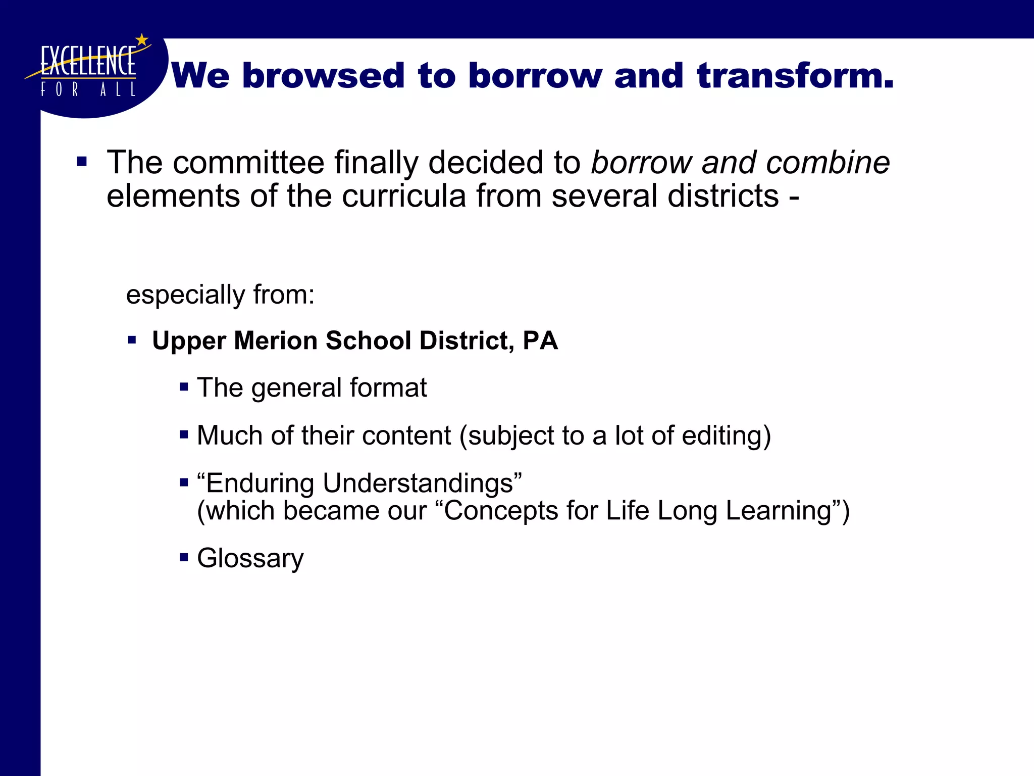We browsed to borrow and transform. The committee finally decided to  borrow and combine  elements of the curricula from several districts - especially from: Upper Merion School District, PA The general format Much of their content (subject to a lot of editing) “ Enduring Understandings”  (which became our “Concepts for Life Long Learning”) Glossary 