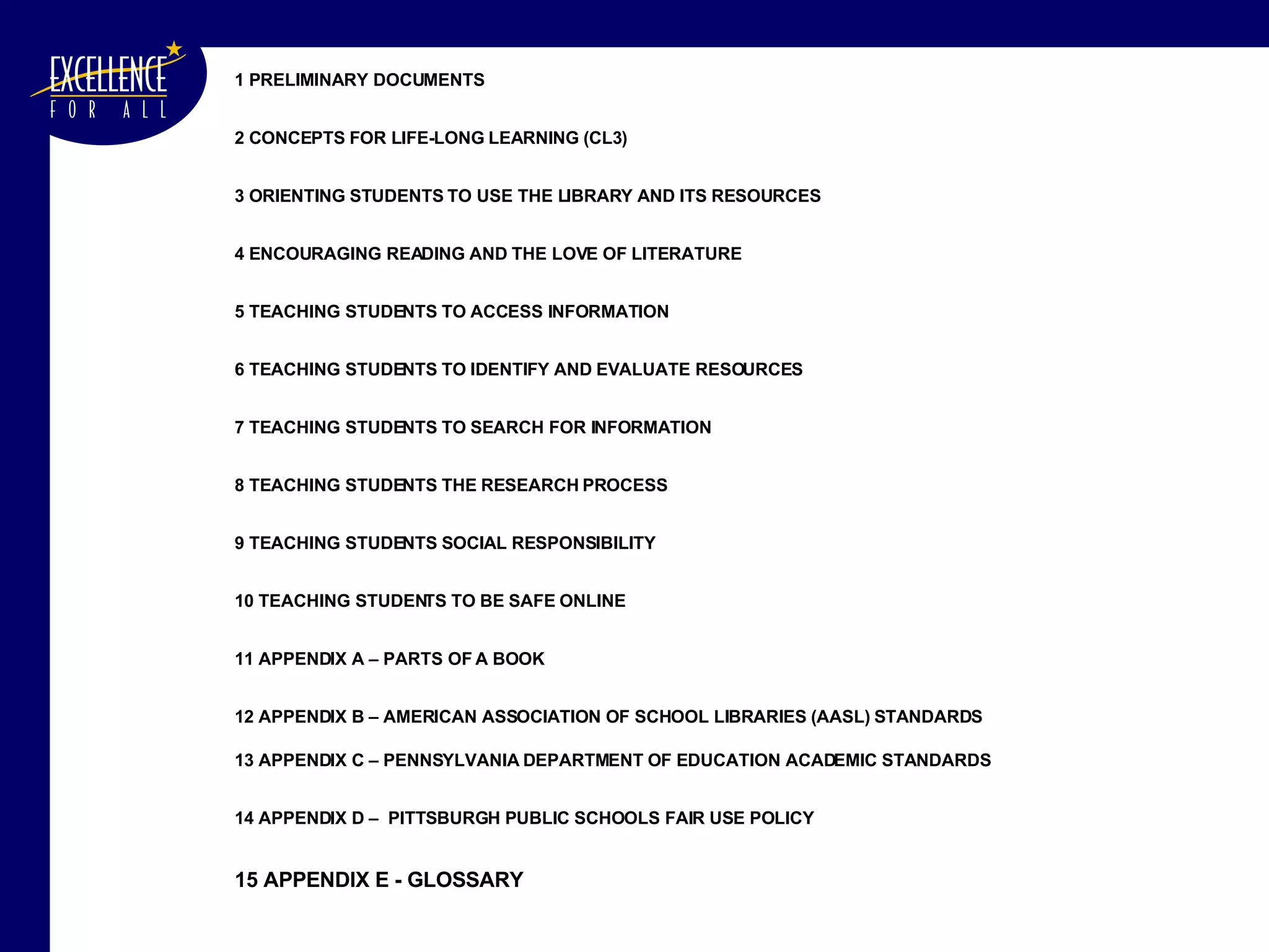 1 PRELIMINARY DOCUMENTS 2 CONCEPTS FOR LIFE-LONG LEARNING (CL3) 3 ORIENTING STUDENTS TO USE THE LIBRARY AND ITS RESOURCES 4 ENCOURAGING READING AND THE LOVE OF LITERATURE 5 TEACHING STUDENTS TO ACCESS INFORMATION 6 TEACHING STUDENTS TO IDENTIFY AND EVALUATE RESOURCES 7 TEACHING STUDENTS TO SEARCH FOR INFORMATION 8 TEACHING STUDENTS THE RESEARCH PROCESS  9 TEACHING STUDENTS SOCIAL RESPONSIBILITY   10 TEACHING STUDENTS TO BE SAFE ONLINE  11 APPENDIX A – PARTS OF A BOOK  12 APPENDIX B – AMERICAN ASSOCIATION OF SCHOOL LIBRARIES (AASL) STANDARDS 13 APPENDIX C – PENNSYLVANIA DEPARTMENT OF EDUCATION ACADEMIC STANDARDS 14 APPENDIX D –  PITTSBURGH PUBLIC SCHOOLS FAIR USE POLICY 15 APPENDIX E - GLOSSARY 