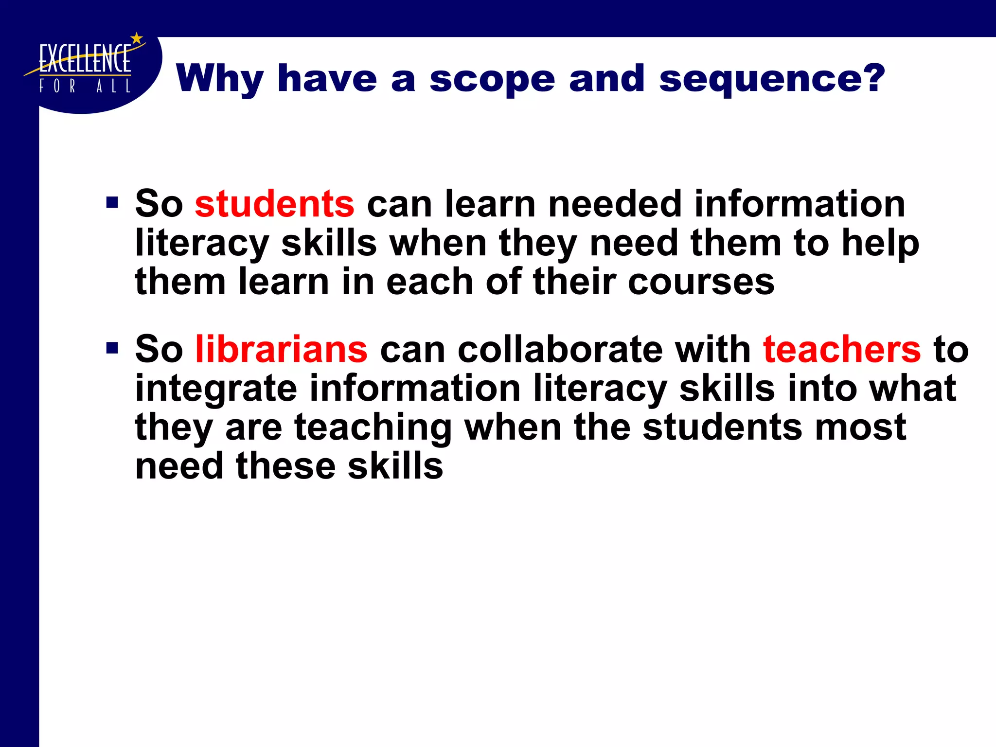 Why have a scope and sequence? So  students  can learn needed information literacy skills when they need them to help them learn in each of their courses So  librarians  can collaborate with  teachers  to integrate information literacy skills into what they are teaching when the students most need these skills 