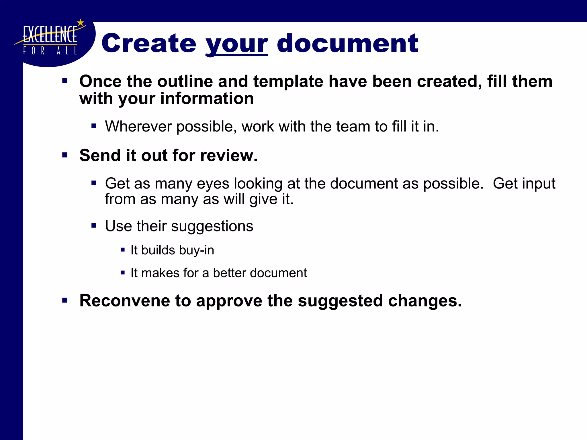 Create  your  document Once the outline and template have been created, fill them with your information Wherever possible, work with the team to fill it in. Send it out for review. Get as many eyes looking at the document as possible.  Get input from as many as will give it. Use their suggestions It builds buy-in It makes for a better document Reconvene to approve the suggested changes. 