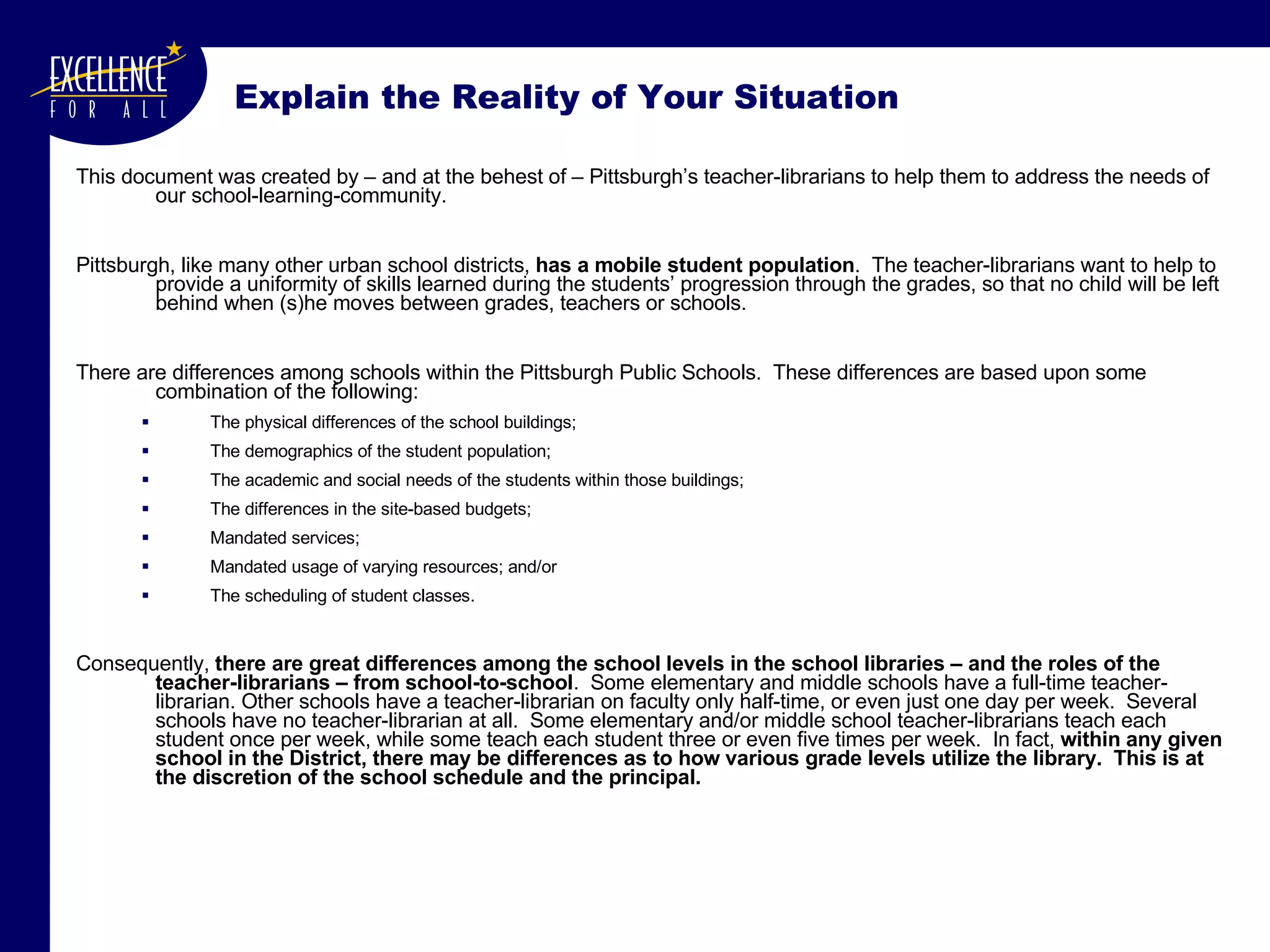 Explain the Reality of Your Situation This document was created by – and at the behest of – Pittsburgh’s teacher-librarians to help them to address the needs of our school-learning-community. Pittsburgh, like many other urban school districts,  has a mobile student population .  The teacher-librarians want to help to provide a uniformity of skills learned during the students’ progression through the grades, so that no child will be left behind when (s)he moves between grades, teachers or schools.  There are differences among schools within the Pittsburgh Public Schools.  These differences are based upon some combination of the following:  The physical differences of the school buildings;  The demographics of the student population;  The academic and social needs of the students within those buildings; The differences in the site-based budgets; Mandated services;  Mandated usage of varying resources; and/or The scheduling of student classes. Consequently,  there are great differences among the school levels in the school libraries – and the roles of the teacher-librarians – from school-to-school .  Some elementary and middle schools have a full-time teacher-librarian. Other schools have a teacher-librarian on faculty only half-time, or even   just one day per week.  Several schools have no teacher-librarian at all.  Some elementary and/or middle school teacher-librarians teach each student once per week, while some teach each student three or even five times per week.  In fact,  within any given school in the District, there may be differences as to how various grade levels utilize the library.  This is at the discretion of the school schedule and the principal.  