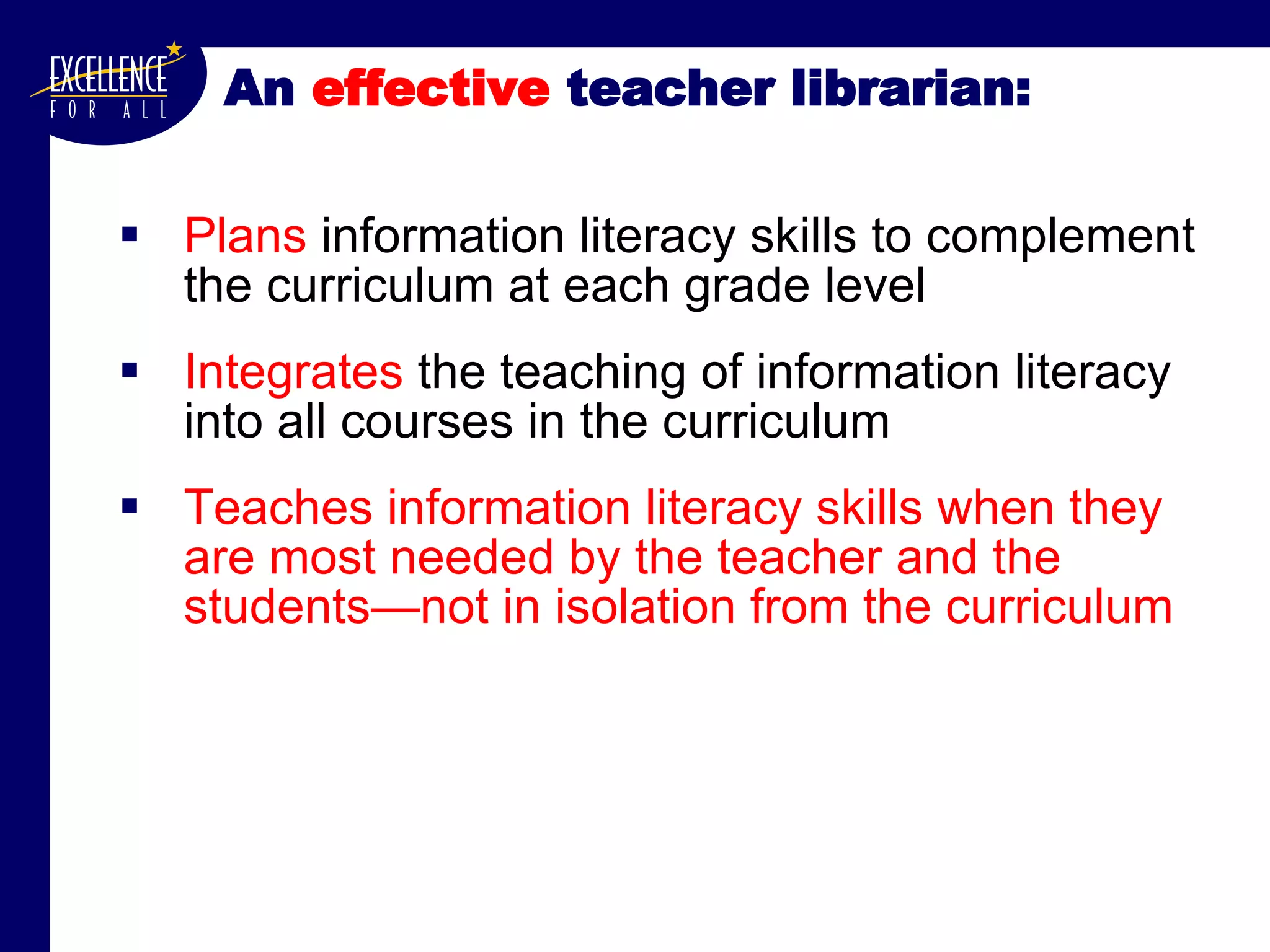 An  effective  teacher librarian: Plans  information literacy skills to complement the curriculum at each grade level Integrates  the teaching of information literacy into all courses in the curriculum Teaches information literacy skills when they are most needed by the teacher and the students—not in isolation from the curriculum 