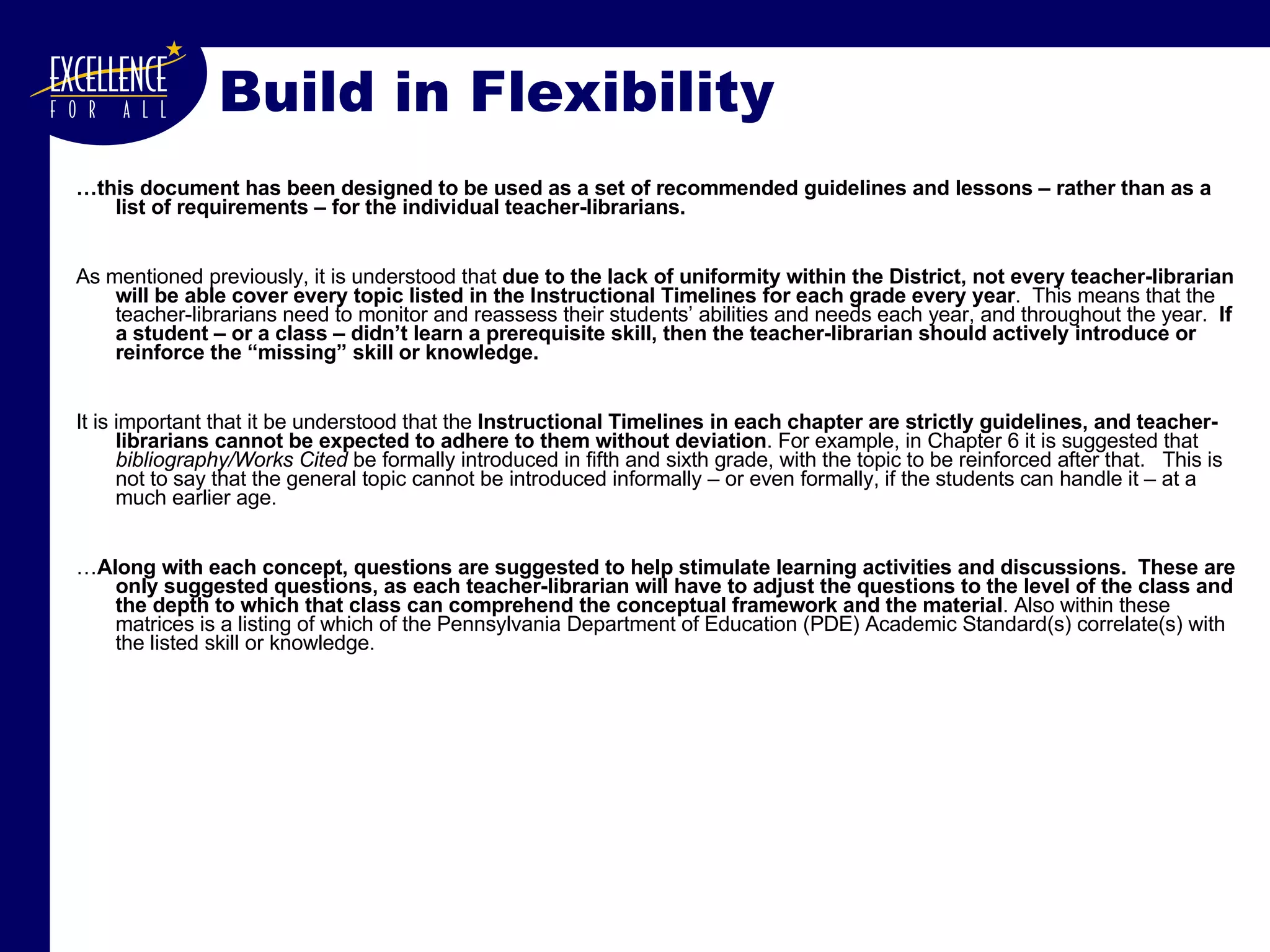… this document has been designed to be used as a set of recommended guidelines and lessons – rather than as a list of requirements – for the individual teacher-librarians. As mentioned previously, it is understood that  due to the lack of uniformity within the District, not every teacher-librarian will be able cover every topic listed in the Instructional Timelines for each grade every year .  This means that the teacher-librarians need to monitor and reassess their students’ abilities and needs each year, and throughout the year.  If a student – or a class – didn’t learn a prerequisite skill, then the teacher-librarian should actively introduce or reinforce the “missing” skill or knowledge.  It is important that it be understood that the  Instructional Timelines in each chapter are strictly guidelines, and teacher-librarians cannot be expected to adhere to them without deviation . For example, in Chapter 6 it is suggested that  bibliography/Works Cited  be formally introduced in fifth and sixth grade, with the topic to be reinforced after that.  This is not to say that the general topic cannot be introduced informally – or even formally, if the students can handle it – at a much earlier age.  … Along with each concept, questions are suggested to help stimulate learning activities and discussions.  These are only suggested questions, as each teacher-librarian will have to adjust the questions to the level of the class and the depth to which that class can comprehend the conceptual framework and the material . Also within these matrices is a listing of which of the Pennsylvania Department of Education (PDE) Academic Standard(s) correlate(s) with the listed skill or knowledge. Build in Flexibility 