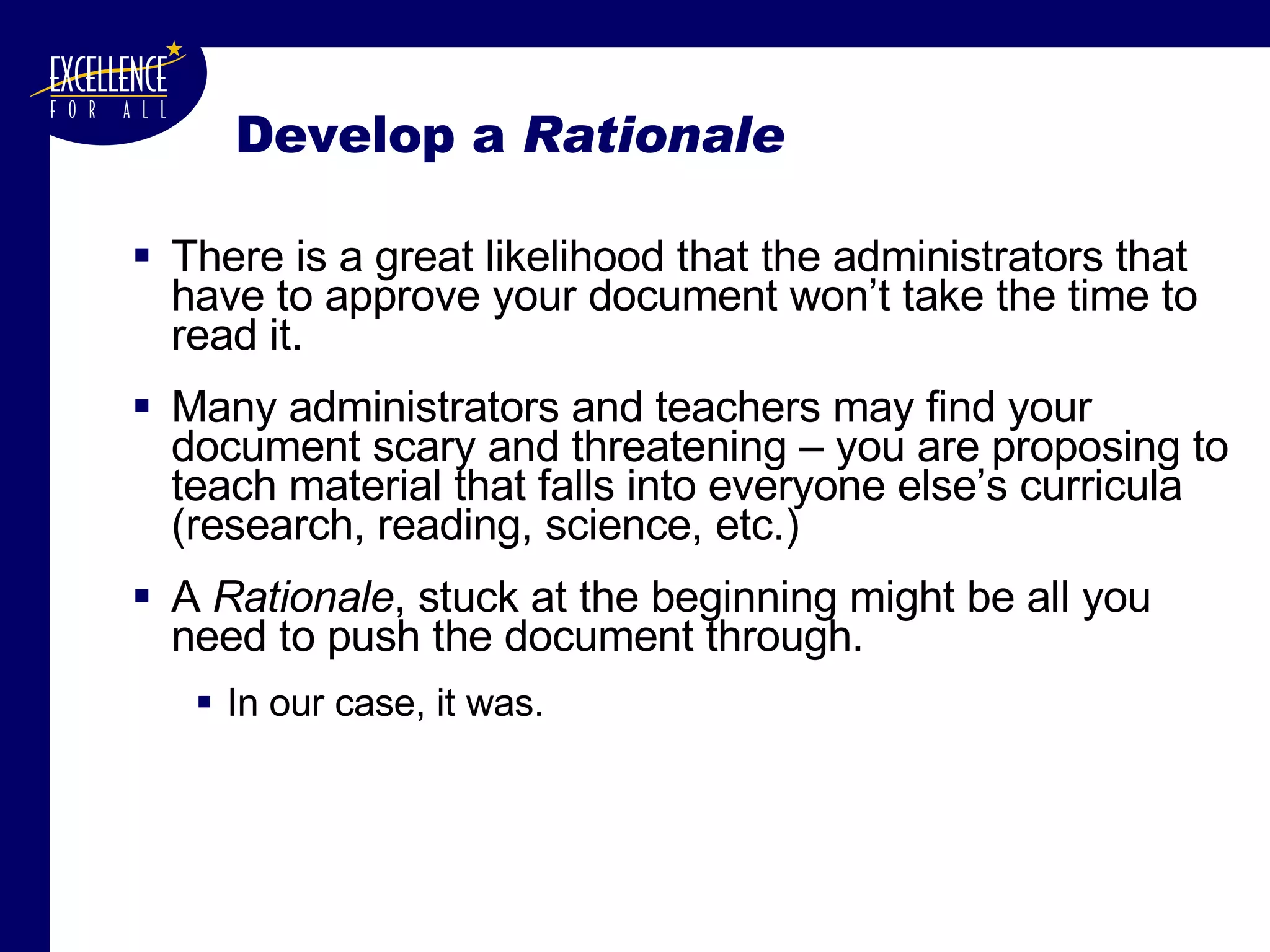 Develop a  Rationale There is a great likelihood that the administrators that have to approve your document won’t take the time to read it. Many administrators and teachers may find your document scary and threatening – you are proposing to teach material that falls into everyone else’s curricula (research, reading, science, etc.) A  Rationale , stuck at the beginning might be all you need to push the document through. In our case, it was. 