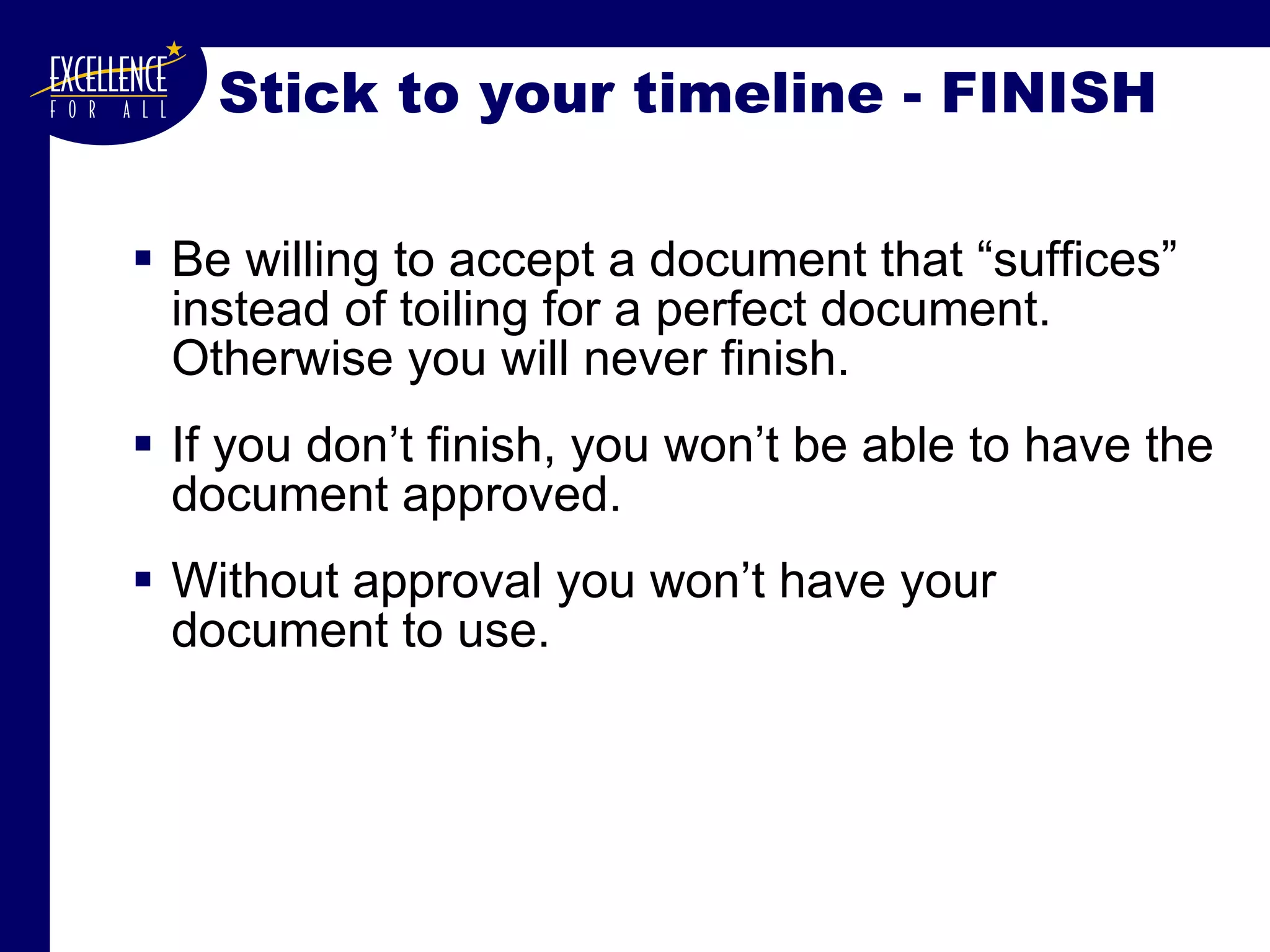 Stick to your timeline - FINISH Be willing to accept a document that “suffices” instead of toiling for a perfect document. Otherwise you will never finish. If you don’t finish, you won’t be able to have the document approved. Without approval you won’t have your document to use. 