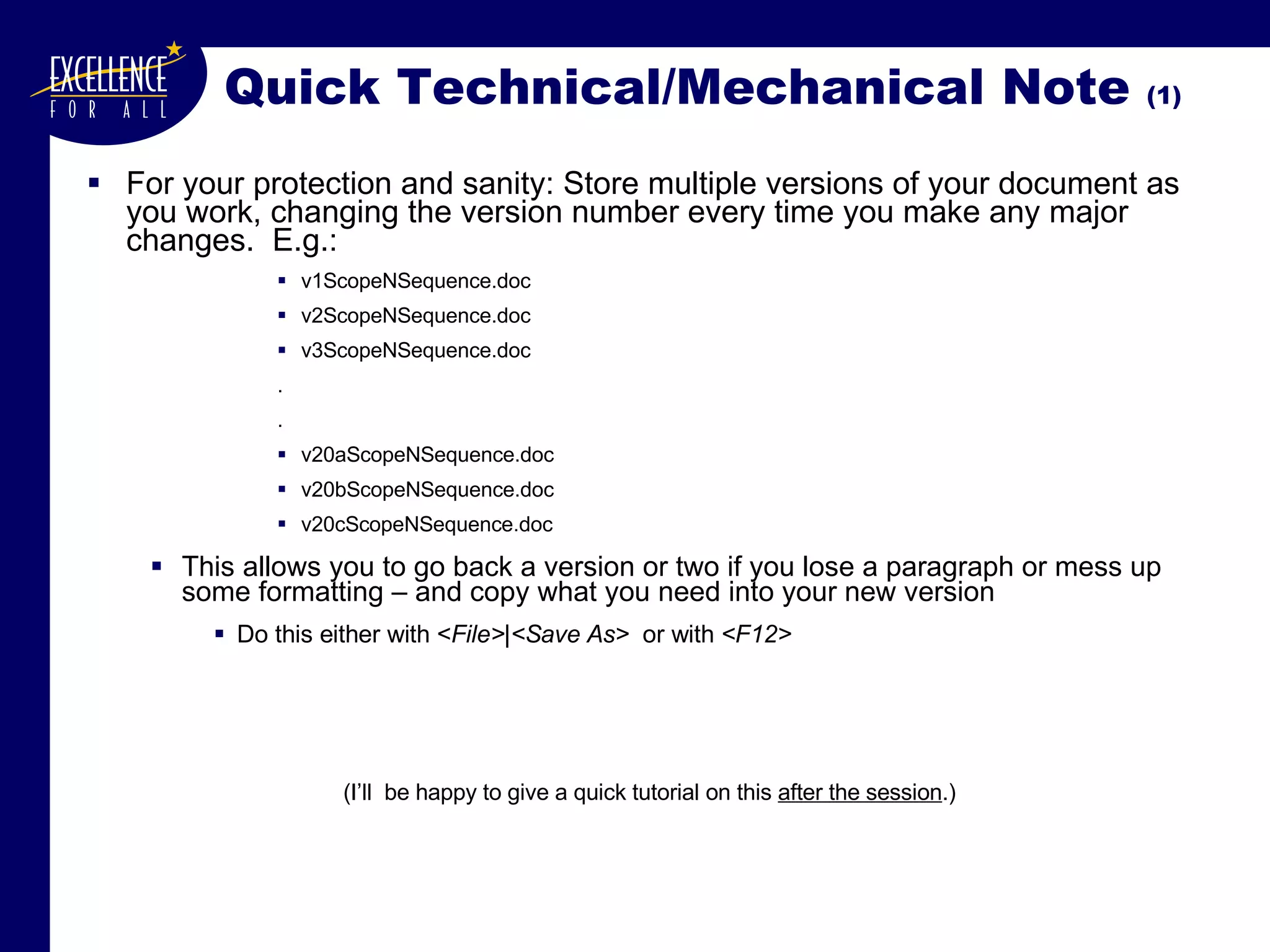 Quick Technical/Mechanical Note  (1) For your protection and sanity: Store multiple versions of your document as you work, changing the version number every time you make any major changes.  E.g.: v1ScopeNSequence.doc v2ScopeNSequence.doc v3ScopeNSequence.doc . . v20aScopeNSequence.doc v20bScopeNSequence.doc v20cScopeNSequence.doc This allows you to go back a version or two if you lose a paragraph or mess up some formatting – and copy what you need into your new version Do this either with < File>|<Save As>   or with  <F12> (I’ll  be happy to give a quick tutorial on this  after the session .) 