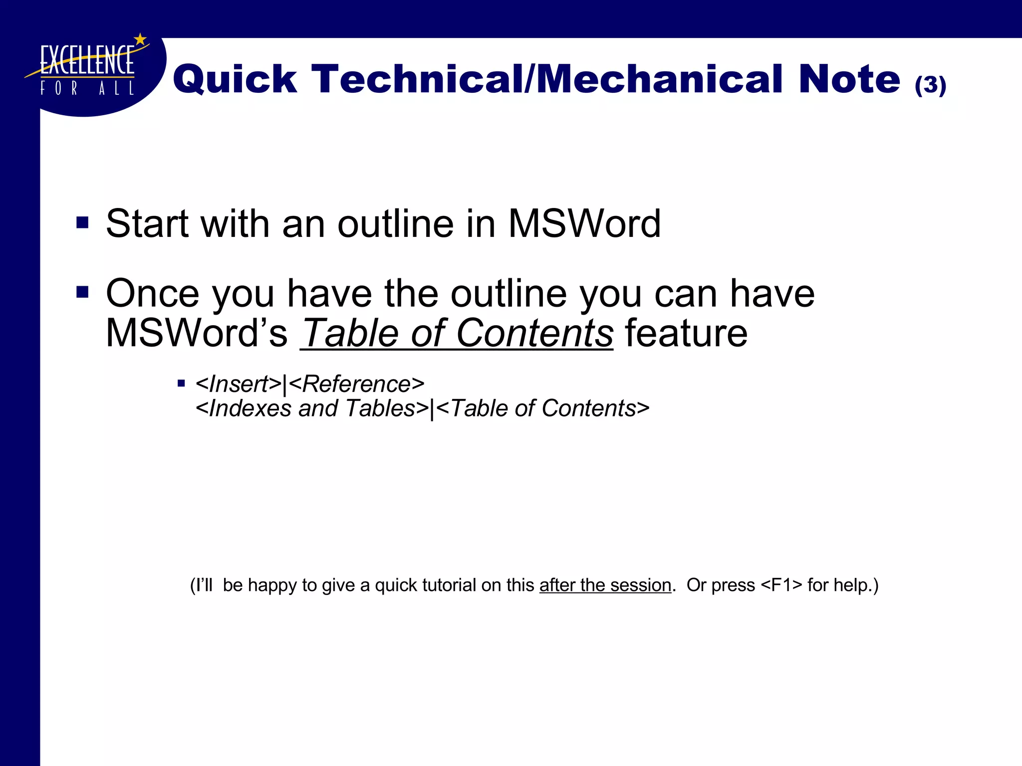 Quick Technical/Mechanical Note  (3) Start with an outline in MSWord Once you have the outline you can have MSWord’s  Table of Contents  feature <Insert>|<Reference> <Indexes and Tables>|<Table of Contents> (I’ll  be happy to give a quick tutorial on this  after the session .  Or press <F1> for help.) 