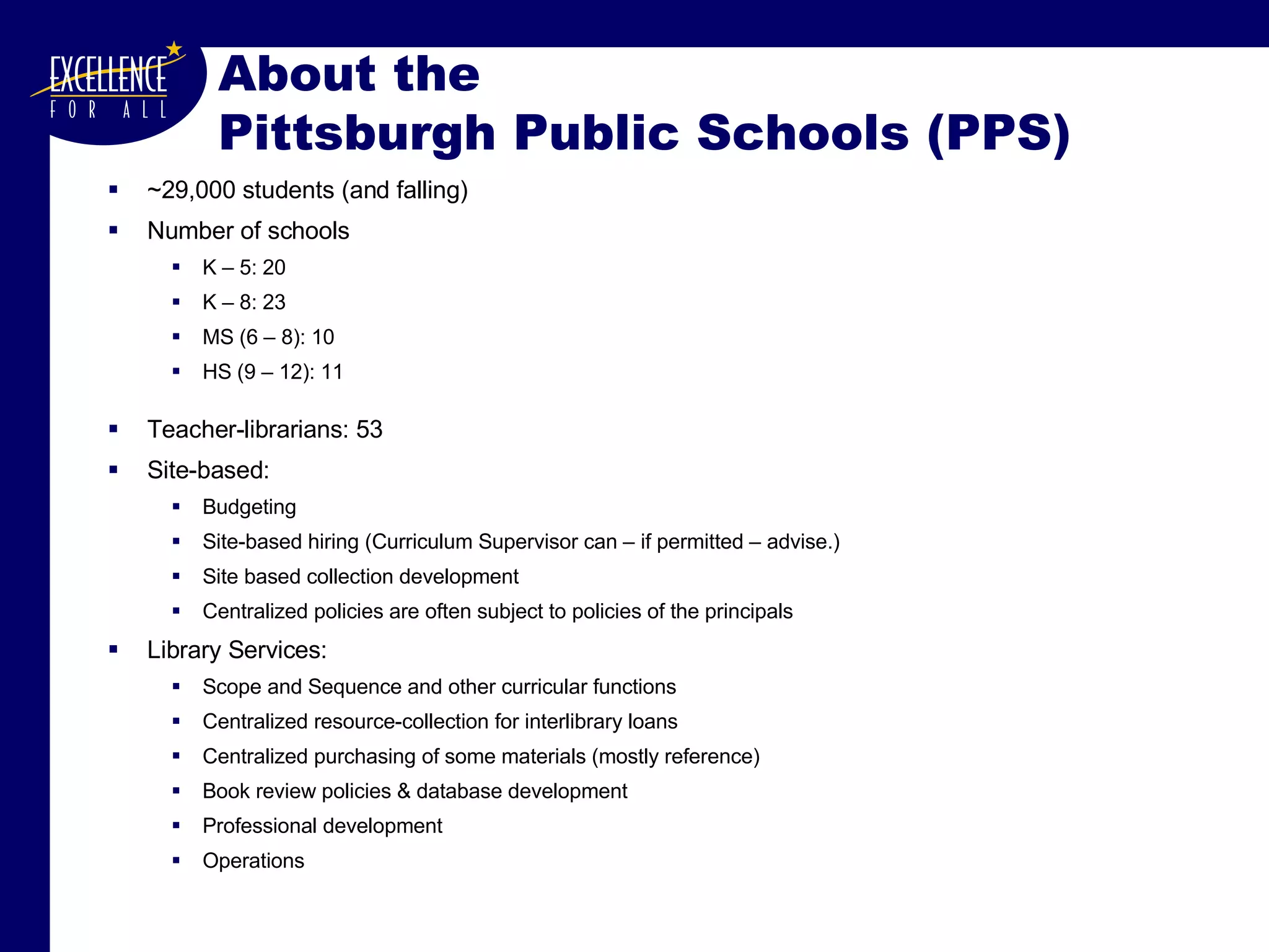 About the  Pittsburgh Public Schools (PPS) ~29,000 students (and falling) Number of schools K – 5: 20 K – 8: 23 MS (6 – 8): 10 HS (9 – 12): 11 Teacher-librarians: 53 Site-based:  Budgeting Site-based hiring (Curriculum Supervisor can – if permitted – advise.) Site based collection development Centralized policies are often subject to policies of the principals Library Services:  Scope and Sequence and other curricular functions Centralized resource-collection for interlibrary loans Centralized purchasing of some materials (mostly reference) Book review policies & database development Professional development Operations 