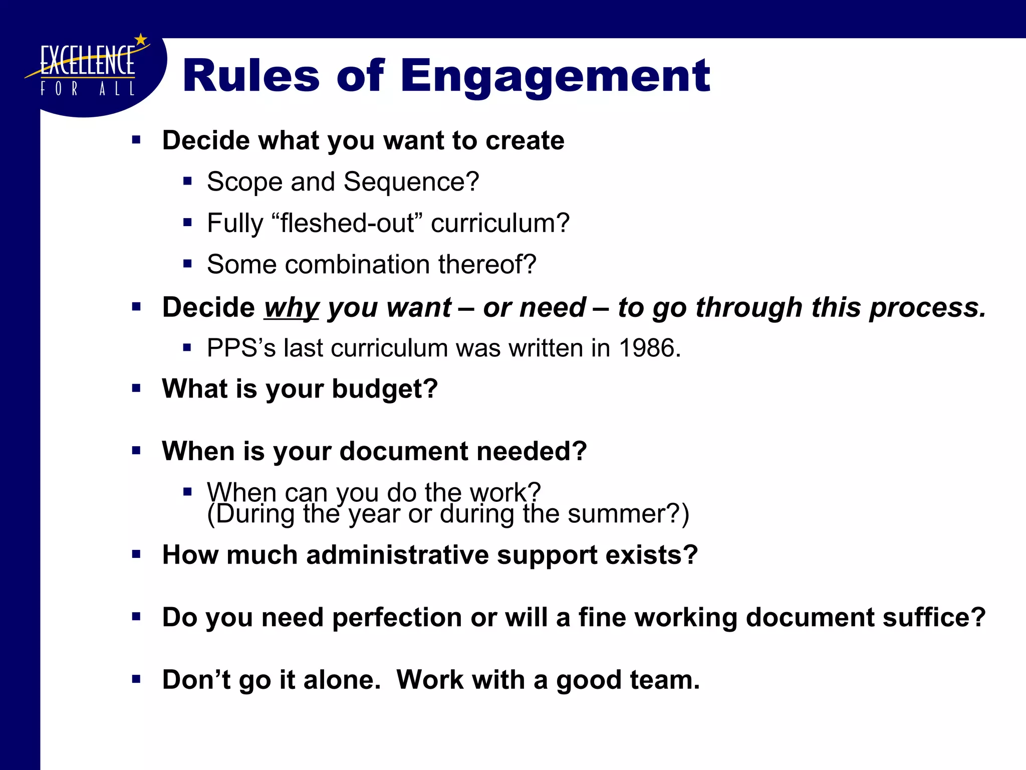 Rules of Engagement Decide what you want to create Scope and Sequence?  Fully “fleshed-out” curriculum? Some combination thereof? Decide  why  you want – or need – to go through this process. PPS’s last curriculum was written in 1986. What is your budget? When is your document needed?  When can you do the work?  (During the year or during the summer?) How much administrative support exists? Do you need perfection or will a fine working document suffice? Don’t go it alone.  Work with a good team. 