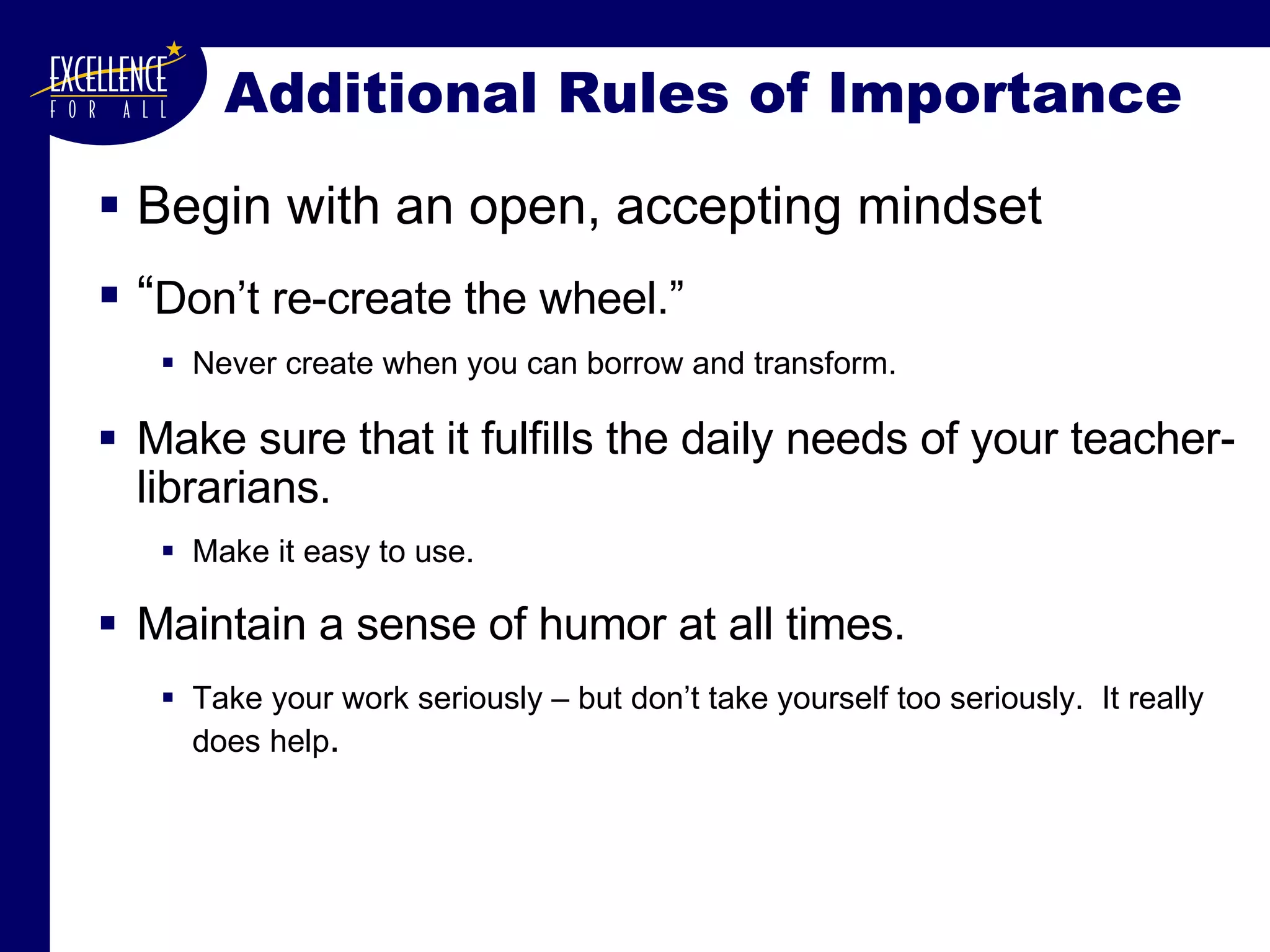 Additional Rules of Importance Begin with an open, accepting mindset “ Don’t re-create the wheel.”   Never create when you can borrow and transform. Make sure that it fulfills the daily needs of your teacher-librarians.   Make it easy to use. Maintain a sense of humor at all times. Take your work seriously – but don’t take yourself too seriously.  It really does help .   