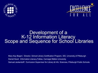 Mary Kay Biagini:  Director, School Library Certification Program, SIS, University of Pittsburgh Daniel Hood:  Information Literacy Fellow, Carnegie Mellon University Samuel Jackendoff:  Curriculum Supervisor for Library & Info. Sciences, Pittsburgh Public Schools Development of a  K-12 Information Literacy  Scope and Sequence for School Libraries 