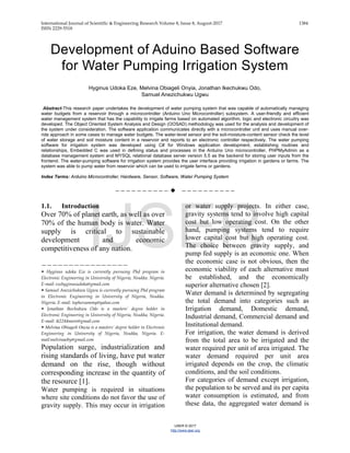 International Journal of Scientific & Engineering Research Volume 8, Issue 8, August-2017 1384
ISSN 2229-5518
IJSER © 2017
http://www.ijser.org
Development of Aduino Based Software
for Water Pumping Irrigation System
Hyginus Udoka Eze, Melvina Obiageli Onyia, Jonathan Ikechukwu Odo,
Samuel Anezichukwu Ugwu
Abstract-This research paper undertakes the development of water pumping system that was capable of automatically managing
water budgets from a reservoir through a microcontroller (Arduino Uno Microcontroller) subsystem. A user-friendly and efficient
water management system that has the capability to irrigate farms based on automated algorithm, logic and electronic circuitry was
developed. The Object Oriented System Analysis and Design (OOSAD) methodology was used for the analysis and development of
the system under consideration. The software application communicates directly with a microcontroller unit and uses manual over-
ride approach in some cases to manage water budgets. The water-level sensor and the soil-moisture-content sensor check the level
of water storage and soil moisture content in a reservoir and reports to an electronic controller respectively. The water pumping
software for irrigation system was developed using C# for Windows application development, establishing routines and
relationships, Embedded C was used in defining status and processes in the Arduino Uno microcontroller, PHPMyAdmin as a
database management system and MYSQL relational database server version 5.5 as the backend for storing user inputs from the
frontend. The water-pumping software for irrigation system provides the user interface providing irrigation in gardens or farms. The
system was able to pump water from reservoir which can be used to irrigate farms or gardens.
Index Terms: Arduino Microcontroller, Hardware, Sensor, Software, Water Pumping System
——————————  ——————————
1.1. Introduction
Over 70% of planet earth, as well as over
70% of the human body is water. Water
supply is critical to sustainable
development and economic
competitiveness of any nation.
————————————————
• Hyginus udoka Eze is currently pursuing Phd program in
Electronic Engineering in University of Nigeria, Nsukka. Nigeria.
E-mail: ezehyginusudoka@gmail.com
• Samuel Anezichukwu Ugwu is currently pursuing Phd program
in Electronic Engineering in University of Nigeria, Nsukka.
Nigeria. E-mail: tophersammy@yahoo.com
• Jonathan Ikechukwu Odo is a masters’ degree holder in
Electronic Engineering in University of Nigeria, Nsukka, Nigeria.
E-mail: ik2244more@gmail.com
• Melvina Obiageli Onyia is a masters’ degree holder in Electronic
Engineering in University of Nigeria, Nsukka, Nigeria. E-
mail:melvinaoby@gmail.com
Population surge, industrialization and
rising standards of living, have put water
demand on the rise, though without
corresponding increase in the quantity of
the resource [1].
Water pumping is required in situations
where site conditions do not favor the use of
gravity supply. This may occur in irrigation
or water supply projects. In either case,
gravity systems tend to involve high capital
cost but low operating cost. On the other
hand, pumping systems tend to require
lower capital cost but high operating cost.
The choice between gravity supply, and
pump fed supply is an economic one. When
the economic case is not obvious, then the
economic viability of each alternative must
be established, and the economically
superior alternative chosen [2].
Water demand is determined by segregating
the total demand into categories such as
Irrigation demand, Domestic demand,
Industrial demand, Commercial demand and
Institutional demand.
For irrigation, the water demand is derived
from the total area to be irrigated and the
water required per unit of area irrigated. The
water demand required per unit area
irrigated depends on the crop, the climatic
conditions, and the soil conditions.
For categories of demand except irrigation,
the population to be served and its per capita
water consumption is estimated, and from
these data, the aggregated water demand is
IJSER
 
