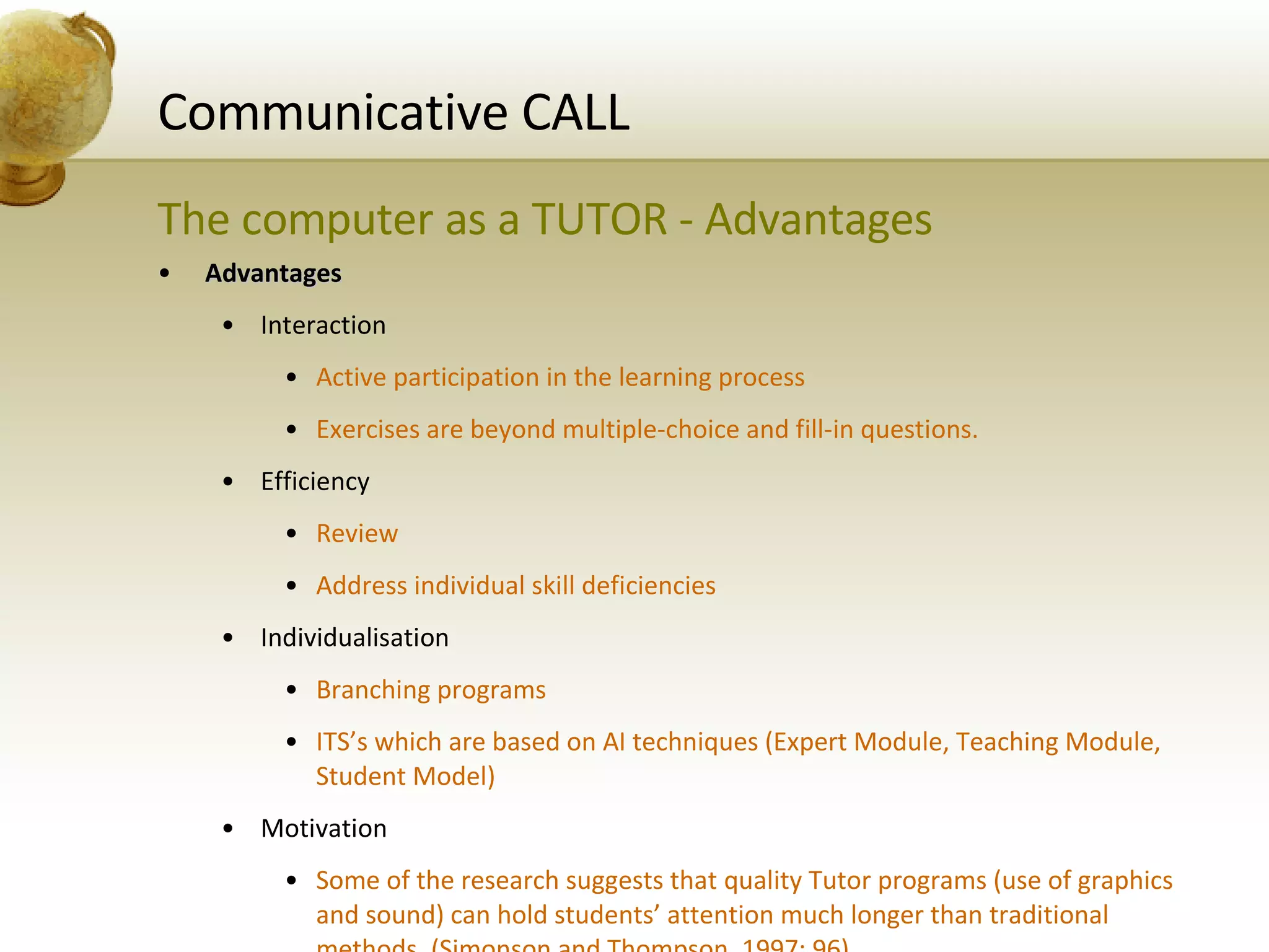 Communicative CALL The computer as a TUTOR - Advantages Advantages Interaction Active participation in the learning process Exercises are beyond multiple-choice and fill-in questions. Efficiency Review Address individual skill deficiencies Individualisation Branching programs ITS’s which are based on AI techniques (Expert Module, Teaching Module, Student Model) Motivation Some of the research suggests that quality Tutor programs (use of graphics and sound) can hold students’ attention much longer than traditional methods. (Simonson and Thompson, 1997: 96) 