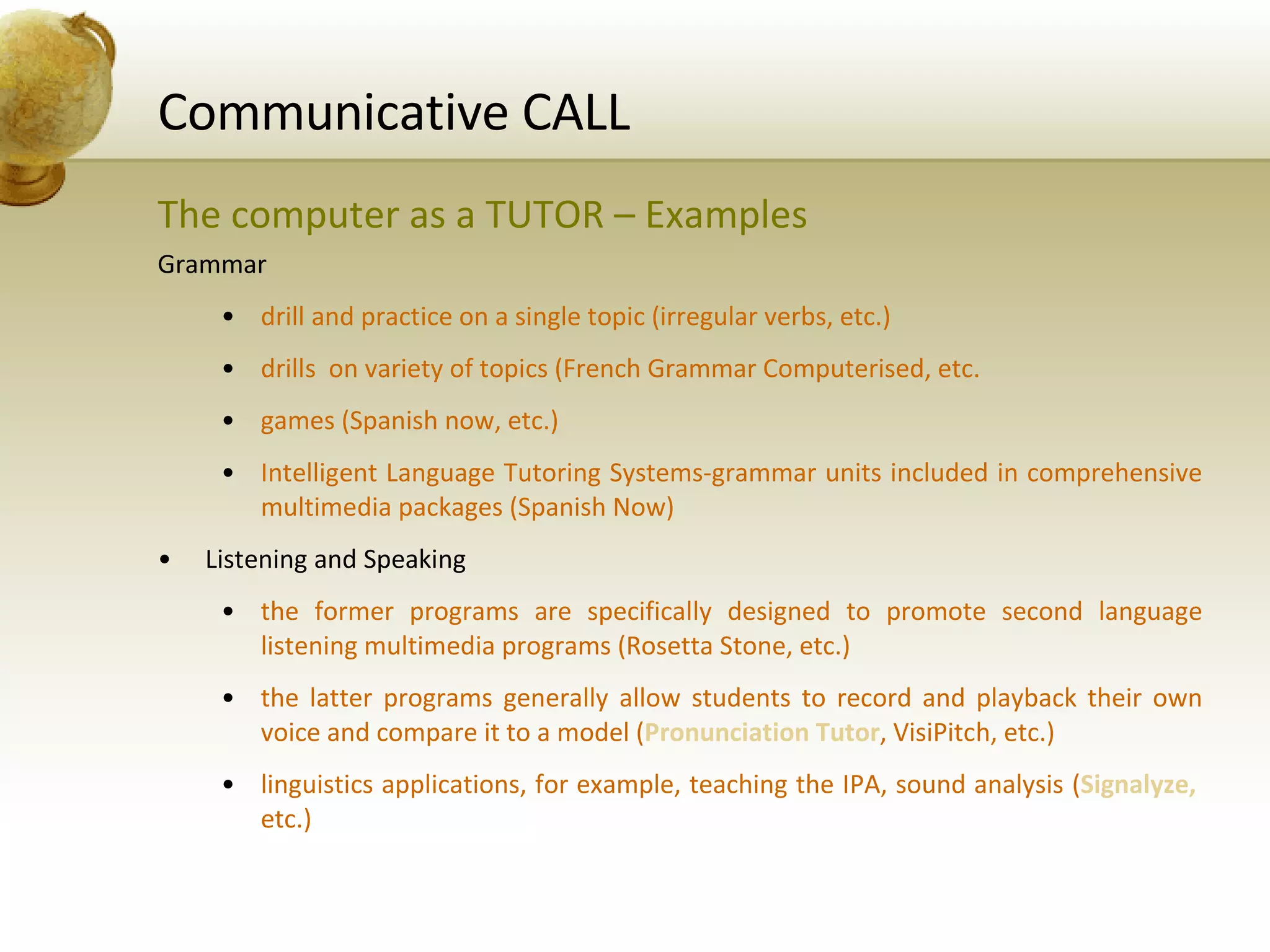 Communicative CALL The computer as a TUTOR – Examples Grammar drill and practice on a single topic (irregular verbs, etc.) drills  on variety of topics (French Grammar Computerised, etc. games (Spanish now, etc.) Intelligent Language Tutoring Systems-grammar units included in comprehensive multimedia packages (Spanish Now) Listening and Speaking the former programs are specifically designed to promote second language listening multimedia programs (Rosetta Stone, etc.) the latter programs generally allow students to record and playback their own voice and compare it to a model ( Pronunciation Tutor , VisiPitch, etc.) linguistics applications, for example, teaching the IPA, sound analysis ( Signalyze,  etc.) 