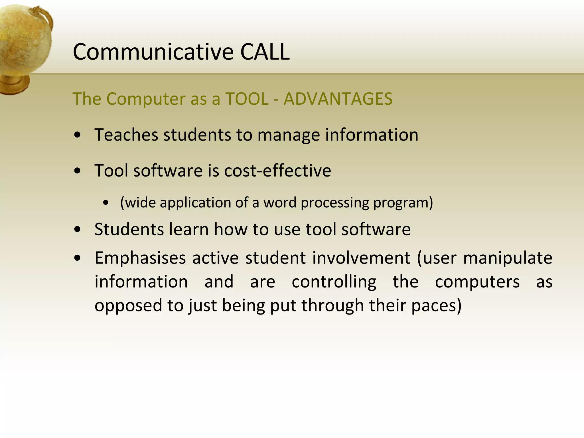 Communicative CALL The Computer as a TOOL - ADVANTAGES Teaches students to manage information Tool software is cost-effective (wide application of a word processing program) Students learn how to use tool software Emphasises active student involvement (user manipulate information and are controlling the computers as opposed to just being put through their paces) 