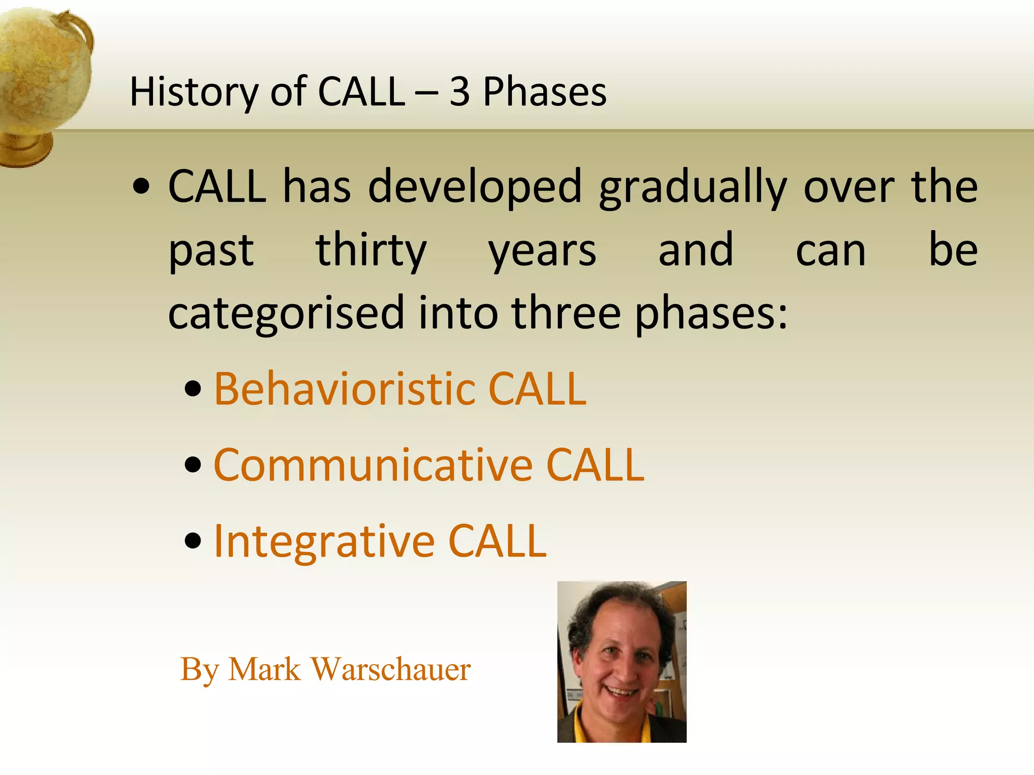 History of CALL – 3 Phases CALL has developed gradually over the past thirty years and can be  categorised into three phases: Behavioristic CALL Communicative CALL Integrative CALL By Mark Warschauer  