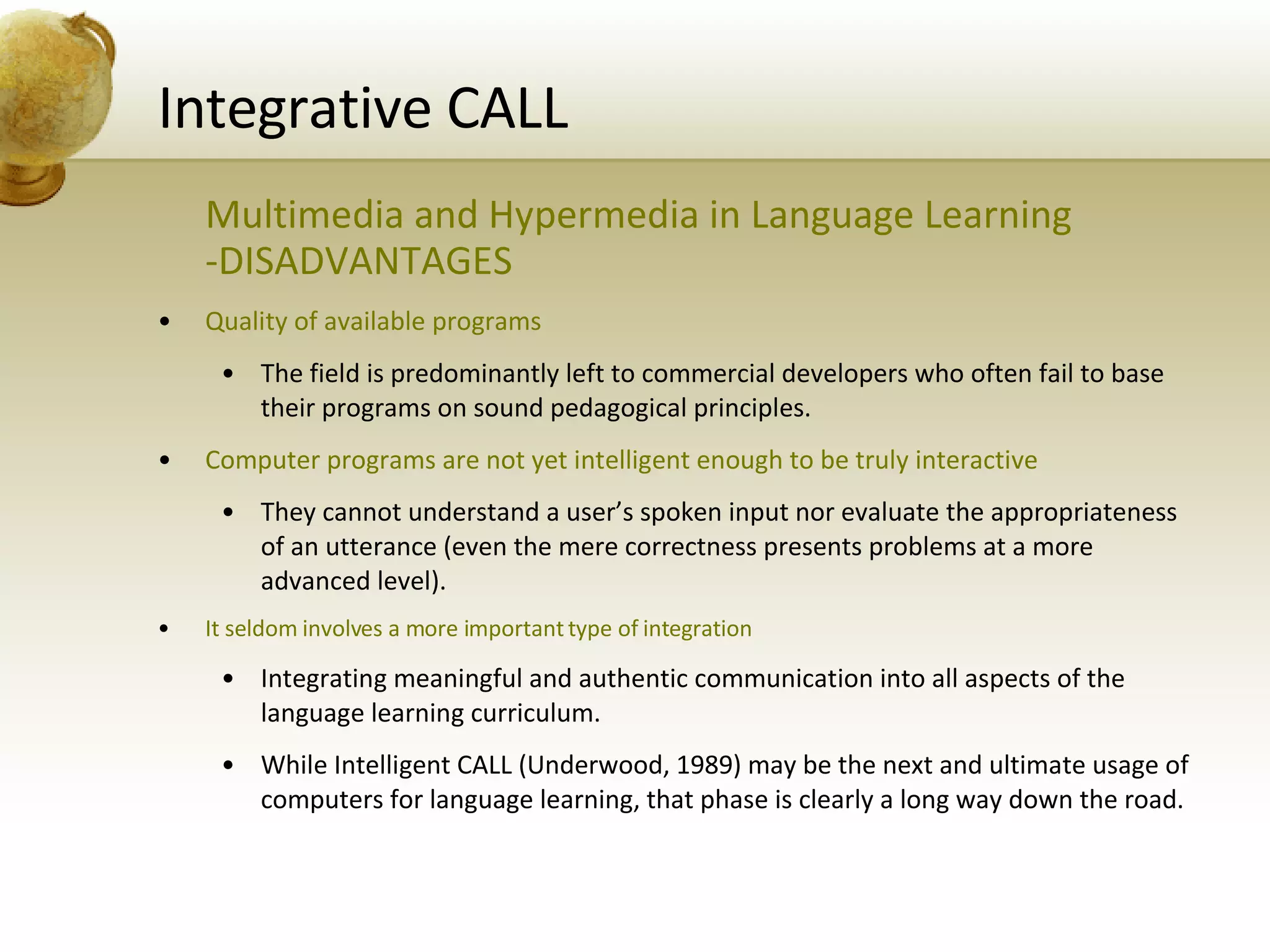 Integrative CALL Multimedia and Hypermedia in Language Learning -DISADVANTAGES Quality of available programs The field is predominantly left to commercial developers who often fail to base their programs on sound pedagogical principles. Computer programs are not yet intelligent enough to be truly interactive They cannot understand a user’s spoken input nor evaluate the appropriateness of an utterance (even the mere correctness presents problems at a more advanced level). It seldom involves a more important type of integration Integrating meaningful and authentic communication into all aspects of the language learning curriculum. While Intelligent CALL (Underwood, 1989) may be the next and ultimate usage of computers for language learning, that phase is clearly a long way down the road. 