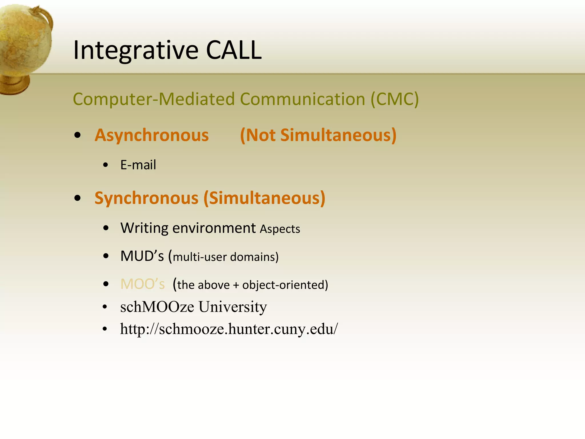 Integrative CALL Computer-Mediated Communication (CMC) Asynchronous  (Not Simultaneous) E-mail Synchronous (Simultaneous) Writing environment  Aspects MUD’s ( multi-user domains) MOO’s   ( the above + object-oriented) schMOOze University http://schmooze.hunter.cuny.edu/ 