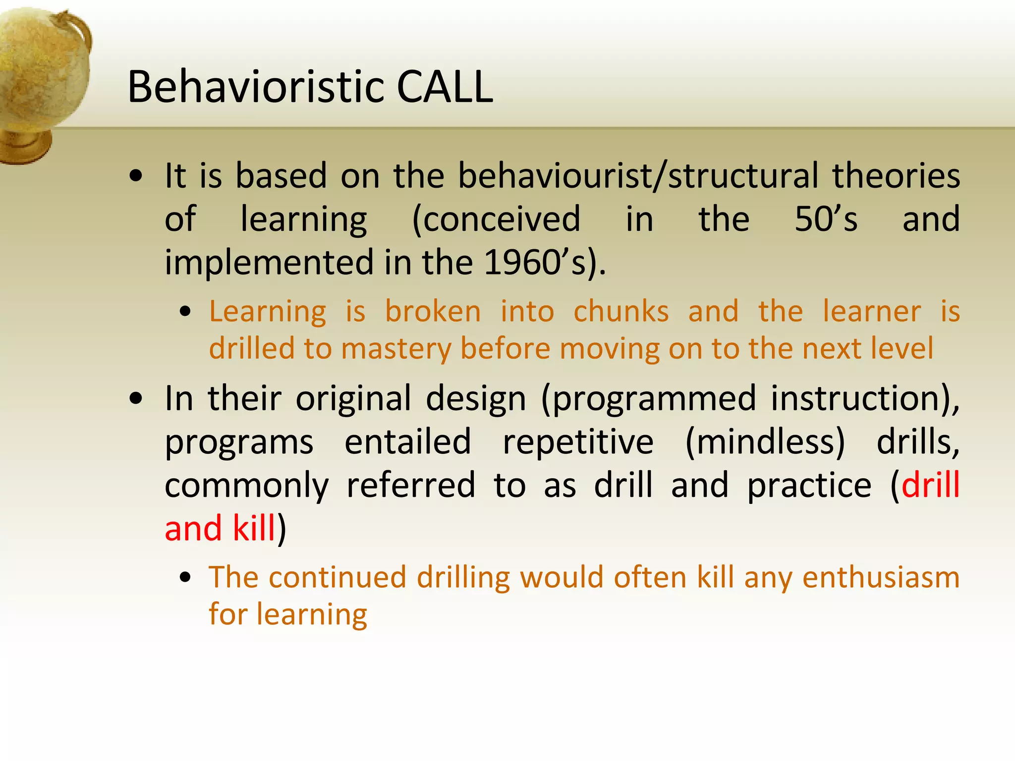 Behavioristic CALL It is based on the behaviourist/structural theories of learning (conceived in the 50’s and implemented in the 1960’s). Learning is broken into chunks and the learner is drilled to mastery before moving on to the next level In their original design (programmed instruction), programs entailed repetitive (mindless) drills, commonly referred to as drill and practice ( drill and kill ) The continued drilling would often kill any enthusiasm for learning 