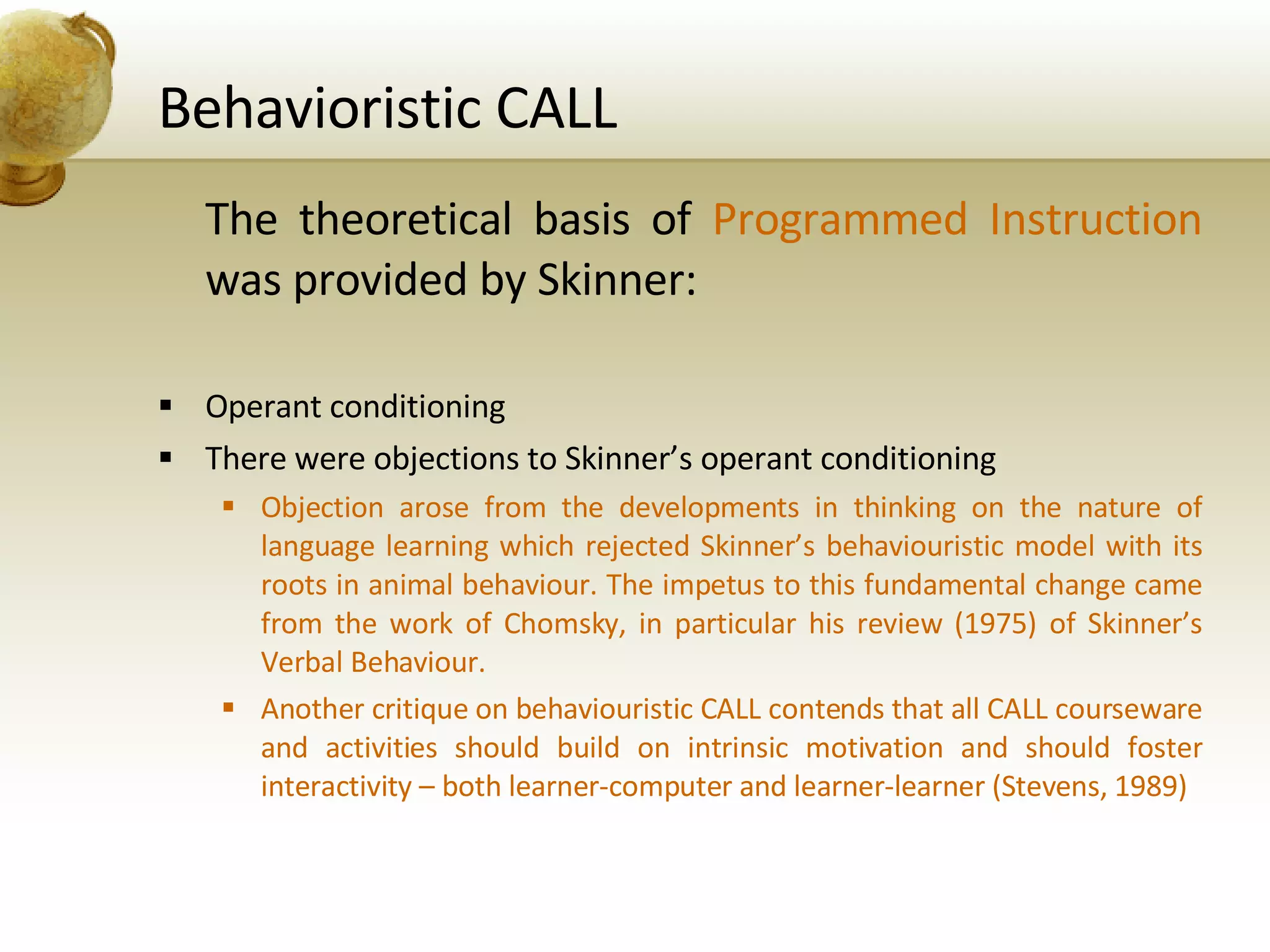Behavioristic CALL The theoretical basis of  Programmed Instruction  was provided by Skinner: Operant conditioning There were objections to Skinner’s operant conditioning Objection arose from the developments in thinking on the nature of language learning which rejected Skinner’s behaviouristic model with its roots in animal behaviour. The impetus to this fundamental change came from the work of Chomsky, in particular his review (1975) of Skinner’s Verbal Behaviour. Another critique on behaviouristic CALL contends that all CALL courseware and activities should build on intrinsic motivation and should foster interactivity – both learner-computer and learner-learner (Stevens, 1989) 