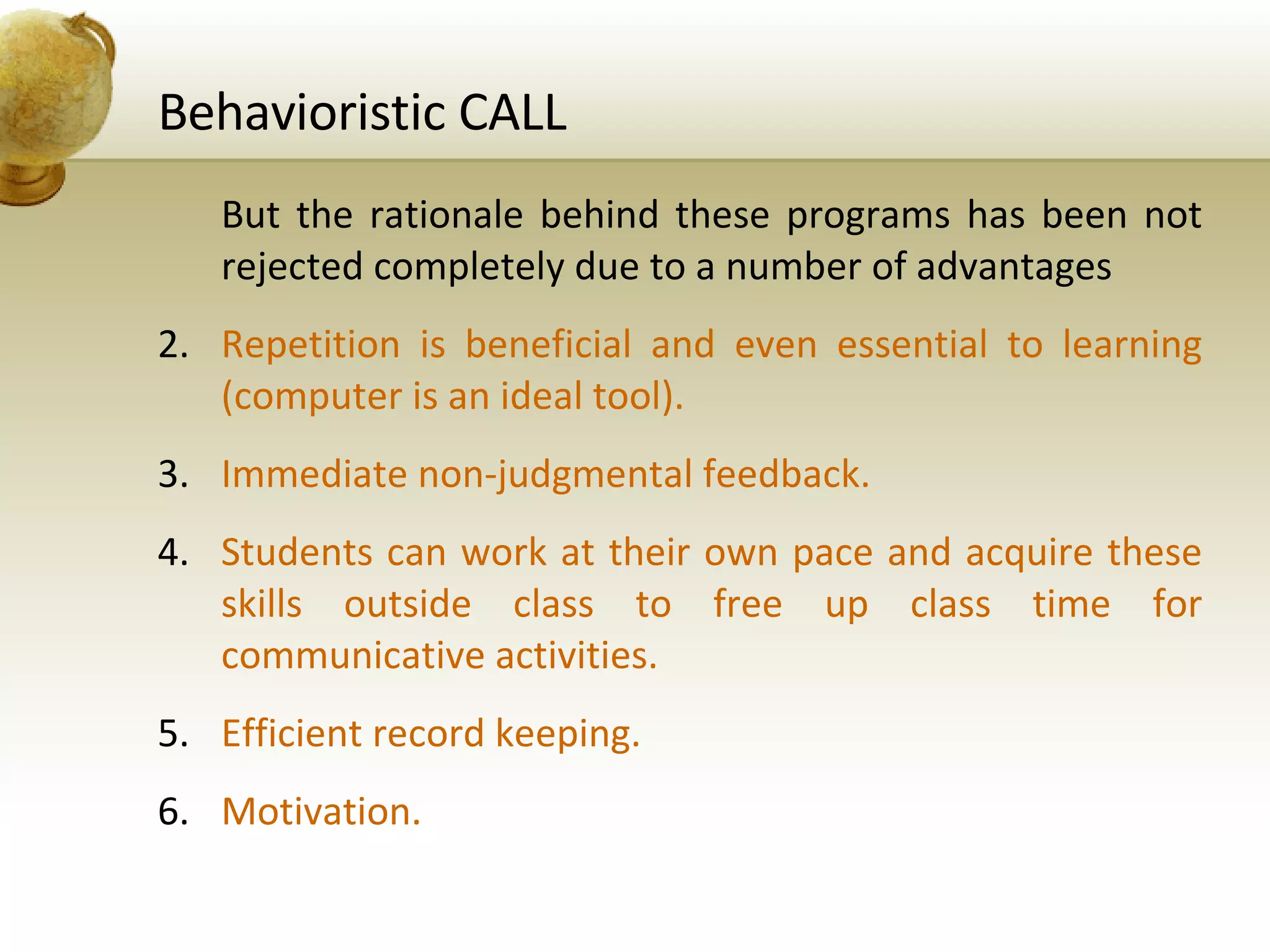 Behavioristic CALL But the rationale behind these programs has been not rejected completely due to a number of advantages Repetition is beneficial and even essential to learning (computer is an ideal tool). Immediate non-judgmental feedback. Students can work at their own pace and acquire these skills outside class to free up class time for communicative activities. Efficient record keeping. Motivation. 