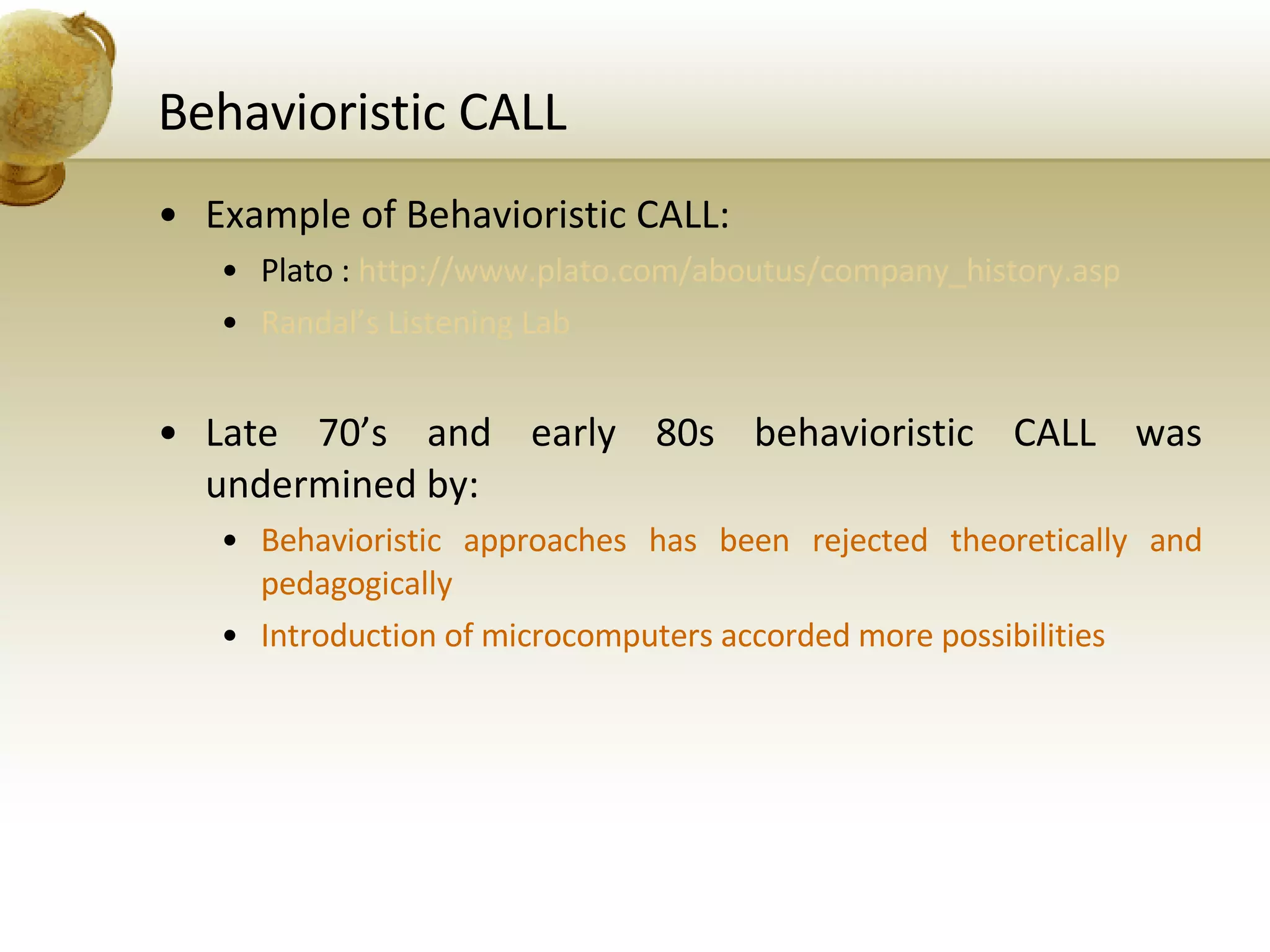 Behavioristic CALL Example of Behavioristic CALL: Plato :  http://www.plato.com/aboutus/company_history.asp Randal’s Listening Lab Late 70’s and early 80s behavioristic CALL was undermined by: Behavioristic approaches has been rejected theoretically and pedagogically Introduction of microcomputers accorded more possibilities 