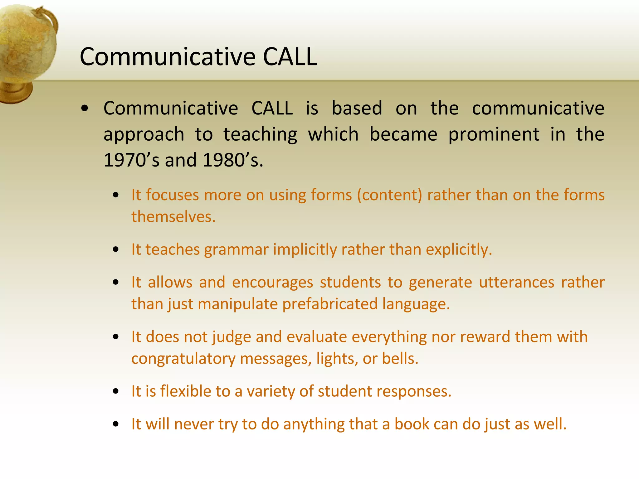 Communicative CALL Communicative CALL is based on the communicative approach to teaching which became prominent in the 1970’s and 1980’s. It focuses more on using forms (content) rather than on the forms themselves. It teaches grammar implicitly rather than explicitly. It allows and encourages students to generate utterances rather than just manipulate prefabricated language. It does not judge and evaluate everything nor reward them with  congratulatory messages, lights, or bells. It is flexible to a variety of student responses. It will never try to do anything that a book can do just as well. 