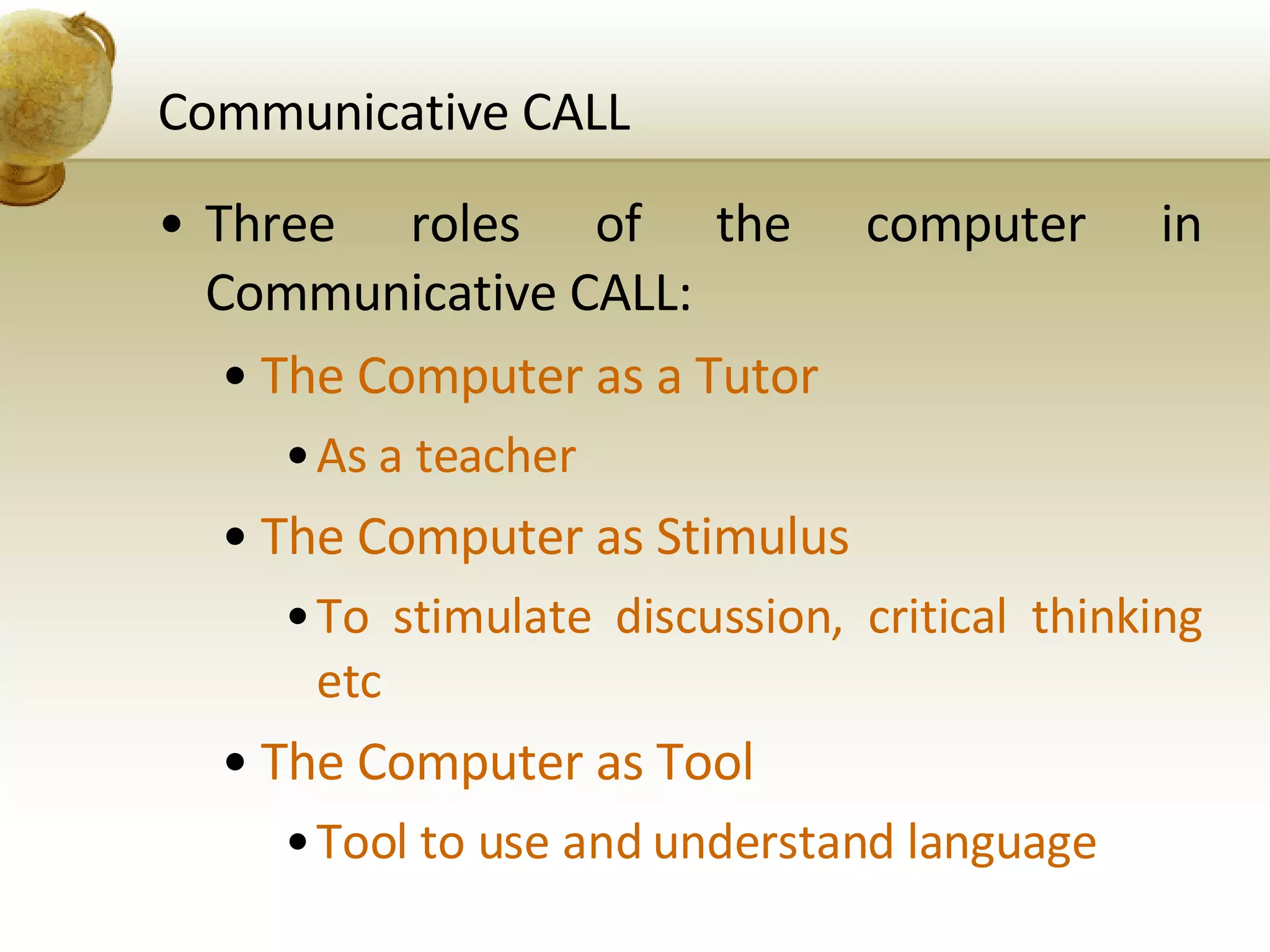 Communicative CALL Three roles of the computer in Communicative CALL: The Computer as a Tutor As a teacher The Computer as Stimulus To stimulate discussion, critical thinking etc The Computer as Tool Tool to use and understand language 