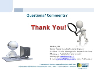 6th
International Disaster and Risk Conference IDRC 2016
‘Integrative Risk Management – Towards Resilient Cities‘ • 28 Aug – 1 Sept 2016 • Davos • Switzerland
www.grforum.org
Questions? Comments?
Mi-Ran, LEE
Senior Researcher/Professional Engineer
National Disaster Management Research Institute
Ministry of Public Safety and Security
Homepage: www.ndmi.go.kr
E-mail: merang75@gmail.com, mrlee75@korea.kr
 