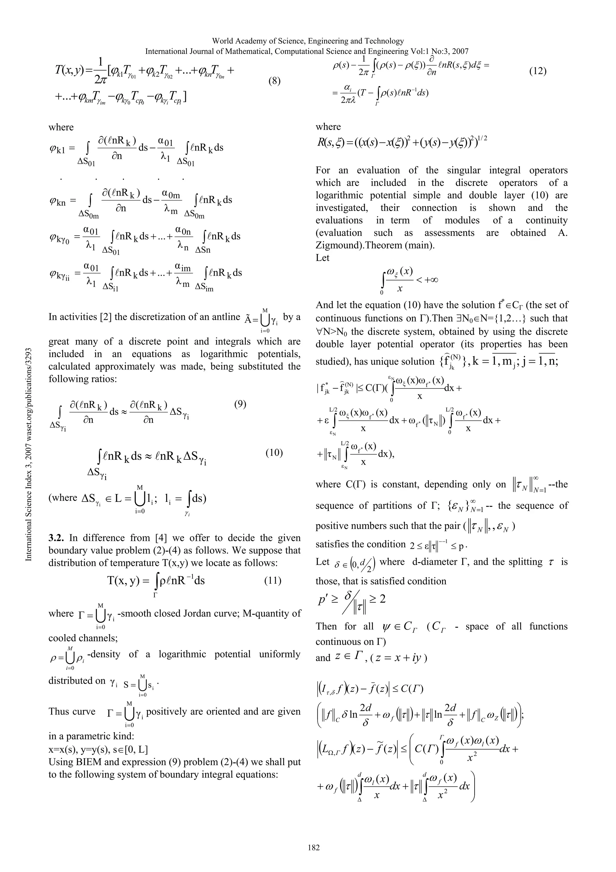 World Academy of Science, Engineering and Technology
International Journal of Mathematical, Computational Science and Engineering Vol:1 No:3, 2007

T(x, y)
...

1
[ k1T 01
2
T
km im
k 0T 0
cp

k 2T 02 ...
k

i

(8)
i

Tcpi ]

2

( nR k )
ds
n

k1
S01

.

.

( ))

nR( s, )d

n

(12)

( s) nR 1ds)

(T

01

1

For an evaluation of the singular integral operators
which are included in the discrete operators of a
logarithmic potential simple and double layer (10) are
investigated, their connection is shown and the
evaluations in term of modules of a continuity
(evaluation such as assessments are obtained A.
Zigmound).Theorem (main).
Let
( x)

.
0m

nR k ds

m

S0m
0n

nR k ds

n

S01

01

k ii

S01

.

nR k ds ...

1

R(s, ) ((x(s) x( ))2 ( y(s) y( ))2)1/ 2

nR k ds

1

( nR k )
ds
n

S0m
k 0

01

.

kn

nR k ds ...

Sn

im

nR k ds

m

Si1

Sim
M
i

by a

i 0

great many of a discrete point and integrals which are
included in an equations as logarithmic potentials,
calculated approximately was made, being substituted the
following ratios:
( nR k )
S
n

( nR k )
ds
n

And let the equation (10) have the solution f* C (the set of
continuous functions on ).Then
={1,2…} such that
0
N>N0 the discrete system, obtained by using the discrete
double layer potential operator (its properties has been
(N)

studied), has unique solution {f jk }, k
*
| f jk

(N)
f jk |

( )(

(9)

L/2

(x)

i

dx
L/2

dx

f

*

(

f*

)

N

(x)

L

li ; li
i 0

(x)

dx ),

ds)

; {

sequence of partitions of

N

1

T(x, y)

nR ds

(11)

-smooth closed Jordan curve; M-quantity of
i
i 0

cooled channels;
i

Let

0, d

-density of a logarithmic potential uniformly

N

,,

N

)

p.

where d-diameter , and the splitting

2

2
C

Then for all
continuous on )
and z

,(z

(C

- space of all functions

x iy )

i 0

distributed on

M

i

si .

S

I

i 0

f ( z)

,

M

Thus curve

i

is

those, that is satisfied condition

p

M

1

satisfies the condition 2

N N 1 --the

}N 1 -- the sequence of

positive numbers such that the pair (

M

dx

x

i

3.2. In difference from [4] we offer to decide the given
boundary value problem (2)-(4) as follows. We suppose that
distribution of temperature T(x,y) we locate as follows:

where

1, m j ; j 1, n;

where C( ) is constant, depending only on

M

S

(x)

0

x

N

S i
(where

f*
N

i

(x)

x
L/2

(10)

f*

f*

x

0

i

nR k S

(x)

N

N

nR k ds

x

0

In activities [2] the discretization of an antline Ã
International Science Index 3, 2007 waset.org/publications/3293

( (s)

where

where

S i

1
2

( s)

knT 0n

positively are oriented and are given

f

C

i 0

in a parametric kind:
x=x(s), y=y(s), s [0, L]
Using BIEM and expression (9) problem (2)-(4) we shall put
to the following system of boundary integral equations:

L

,

ln

f ( z)

( )

2d

ln

f

~
f ( z)

f ( z)

2d

f
f

( )

x

0
d
l
f

182

( x)
dx
x

d
f

( x)

( x)

x2

dx

2

C

l

( x)

;

Z

dx

 
