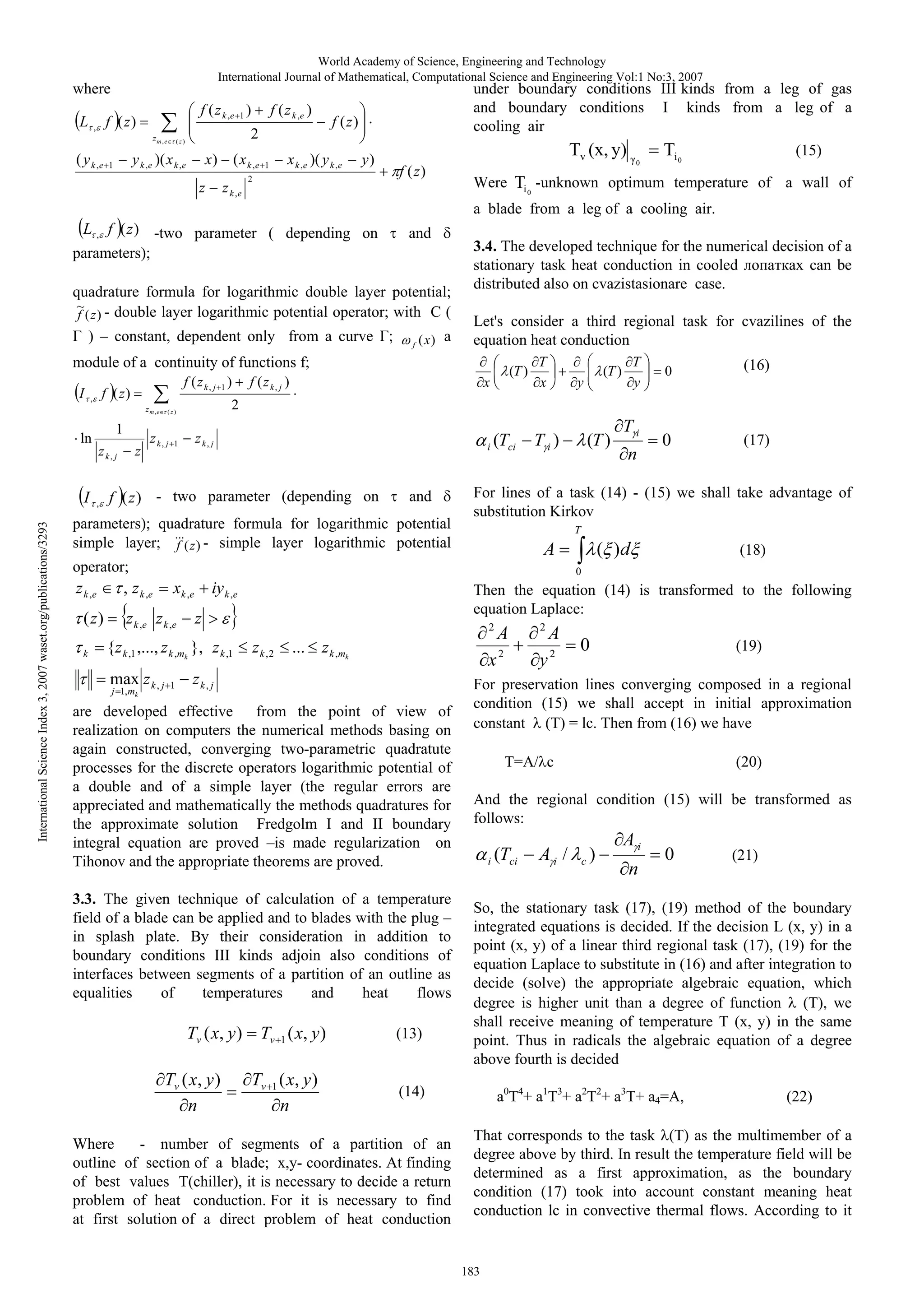World Academy of Science, Engineering and Technology
International Journal of Mathematical, Computational Science and Engineering Vol:1 No:3, 2007

where
L

f ( z k ,e 1 )

f ( z)

,

zm,e

( y k ,e

x)
z

( x k ,e
z k ,e

1

under boundary conditions III kinds from a leg of gas
and boundary conditions I kinds from a leg of a
cooling air

f ( z)

2

(z)

y k ,e )( x k ,e

1

f ( z k ,e )

x k ,e )( y k ,e

y)

2

Tv (x, y)
f ( z)

0

Ti 0

(15)

Were Ti 0 -unknown optimum temperature of a wall of
a blade from a leg of a cooling air.

L , f ( z ) -two parameter ( depending on
parameters)

and

quadrature formula for logarithmic double layer potential
~ - double layer logarithmic potential operator with C (
f ( z)
) – constant, dependent only from a curve

f

(x ) a

3.4. The developed technique for the numerical decision of a
stationary task heat conduction in cooled
can be
distributed also on cvazistasionare case.
Let's consider a third regional task for cvazilines of the
equation heat conduction

module of a continuity of functions f;
I

f (zk, j 1 )

f ( z)

,

zm ,e

ln

International Science Index 3, 2007 waset.org/publications/3293

I

1
zk, j

,

z

x

T
x

zk, j

1

i

f ( z ) - two parameter (depending on

and

parameters) quadrature formula for logarithmic potential
simple layer; f (z ) - simple layer logarithmic potential

y

(Tci

Ti)

( z)
k

0

(16)

(T )

Ti
n

0

(17)

For lines of a task (14) - (15) we shall take advantage of
substitution Kirkov
T

A

operator

z k ,e

T
y

(T )

2

(z)

zk, j

f (zk, j )

(T )

( )d

(18)

0

, z k ,e

x k ,e

z k ,e z k ,e

iy k ,e
z

{z k ,1 ,..., z k ,mk }, z k ,1
max z k , j
j 1, mk

1

Then the equation (14) is transformed to the following
equation Laplace:
2

zk ,2

...

zk , j

are developed effective from the point of view of
realization on computers the numerical methods basing on
again constructed, converging two-parametric quadratute
processes for the discrete operators logarithmic potential of
a double and of a simple layer (the regular errors are
appreciated and mathematically the methods quadratures for
the approximate solution Fredgolm I and II boundary
integral equation are proved –is made regularization on
Tihonov and the appropriate theorems are proved.
3.3. The given technique of calculation of a temperature
field of a blade can be applied and to blades with the plug –
in splash plate. By their consideration in addition to
boundary conditions III kinds adjoin also conditions of
interfaces between segments of a partition of an outline as
equalities
of
temperatures
and
heat
flows

Tv ( x, y )
Tv ( x, y )
n

Tv 1 ( x, y )
Tv 1 ( x, y )
n

(13)

2

y2

A

0

(19)

For preservation lines converging composed in a regional
condition (15) we shall accept in initial approximation
constant (T) = lc. Then from (16) we have
T=A/ c

(20)

And the regional condition (15) will be transformed as
follows:
i

(Tci

Ai /

c

)

Ai
n

0

(21)

So, the stationary task (17), (19) method of the boundary
integrated equations is decided. If the decision L (x, y) in a
point (x, y) of a linear third regional task (17), (19) for the
equation Laplace to substitute in (16) and after integration to
decide (solve) the appropriate algebraic equation, which
degree is higher unit than a degree of function (T), we
shall receive meaning of temperature T (x, y) in the same
point. Thus in radicals the algebraic equation of a degree
above fourth is decided

(14)

Where
- number of segments of a partition of an
outline of section of a blade; x,y- coordinates. At finding
of best values T(chiller), it is necessary to decide a return
problem of heat conduction. For it is necessary to find
at first solution of a direct problem of heat conduction

2

x

z k , mk

A

a0T4+ a1T3+ a2T2+ a3T+ a4=A,

(22)

That corresponds to the task (T) as the multimember of a
degree above by third. In result the temperature field will be
determined as a first approximation, as the boundary
condition (17) took into account constant meaning heat
conduction lc in convective thermal flows. According to it

183

 