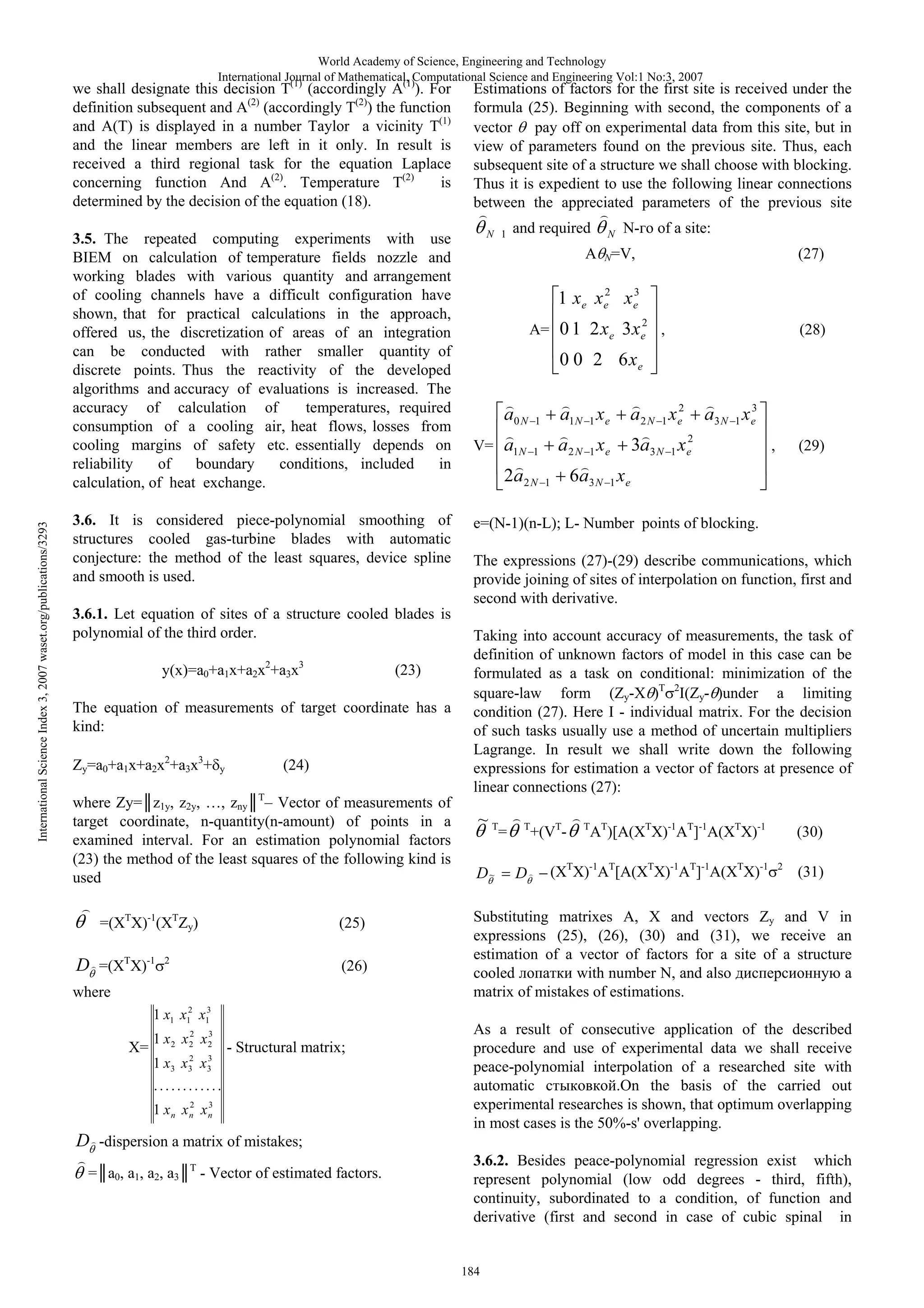 World Academy of Science, Engineering and Technology
International Journal of Mathematical, Computational Science and Engineering Vol:1 No:3, 2007
(1)
(1)

we shall designate this decision T (accordingly A ). For
definition subsequent and (2) (accordingly T(2)) the function
and A( ) is displayed in a number Taylor a vicinity T(1)
and the linear members are left in it only. In result is
received a third regional task for the equation Laplace
is
concerning function And A(2). Temperature T(2)
determined by the decision of the equation (18).

International Science Index 3, 2007 waset.org/publications/3293

3.5. The repeated computing experiments with use
BIEM on calculation of temperature fields nozzle and
working blades with various quantity and arrangement
of cooling channels have a difficult configuration have
shown, that for practical calculations in the approach,
offered us, the discretization of areas of an integration
can be conducted with rather smaller quantity of
discrete points. Thus the reactivity of the developed
algorithms and accuracy of evaluations is increased. The
accuracy of calculation of
temperatures, required
consumption of a cooling air, heat flows, losses from
cooling margins of safety etc. essentially depends on
reliability
of
boundary
conditions, included
in
calculation, of heat exchange.
3.6. It is considered piece-polynomial smoothing of
structures cooled gas-turbine blades with automatic
conjecture: the method of the least squares, device spline
and smooth is used.
3.6.1. Let equation of sites of a structure cooled blades is
polynomial of the third order.
y(x)=a0+a1x+a2x2+a3x3

(23)

The equation of measurements of target coordinate has a
kind:
Zy=a0+a1x+a2x2+a3x3+

y

(24)

where Zy= z1y, z2y, …, zny T– Vector of measurements of
target coordinate, n-quantity(n-amount) of points in a
examined interval. For an estimation polynomial factors
(23) the method of the least squares of the following kind is
used
=(XTX)-1(XTZy)

D =(XTX)-1

(25)

2

(26)

where
1 x1 x12 x13

X=

2
3
1 x2 x2 x2
2
3
1 x3 x3 x3

- Structural matrix;

............
2
3
1 xn xn xn

Estimations of factors for the first site is received under the
formula (25). Beginning with second, the components of a
vector pay off on experimental data from this site, but in
view of parameters found on the previous site. Thus, each
subsequent site of a structure we shall choose with blocking.
Thus it is expedient to use the following linear connections
between the appreciated parameters of the previous site
N 1

and required

N

N-

of a site:

A N=V,

(27)

3
1 xe xe2 x e
2

A= 0 1 2 x e 3 x e

,

(28)

0 0 2 6 xe
a0 N

1

a1N 1 xe

a 2 N 1 xe2

V= a1N

1

a 2 N 1 xe

3a 3 N 1 xe2

2a 2 N

1

3
a3 N 1 xe

,

(29)

6a 3 N 1 x e

e=(N-1)(n-L); L- Number points of blocking.
The expressions (27)-(29) describe communications, which
provide joining of sites of interpolation on function, first and
second with derivative.
Taking into account accuracy of measurements, the task of
definition of unknown factors of model in this case can be
formulated as a task on conditional: minimization of the
square-law form (Zy-X )T 2I(Zy- )under a limiting
condition (27). Here I - individual matrix. For the decision
of such tasks usually use a method of uncertain multipliers
Lagrange. In result we shall write down the following
expressions for estimation a vector of factors at presence of
linear connections (27):

~T
D~

=

T

D

+(VT-

T

AT)[A(XTX)-1AT]-1A(XTX)-1

(XTX)-1AT[A(XTX)-1AT]-1A(XTX)-1

(30)
2

(31)

Substituting matrixes A,
and vectors Zy and V in
expressions (25), (26), (30) and (31), we receive an
estimation of a vector of factors for a site of a structure
cooled
with number N, and also
a
matrix of mistakes of estimations.
As a result of consecutive application of the described
procedure and use of experimental data we shall receive
peace-polynomial interpolation of a researched site with
automatic
.On the basis of the carried out
experimental researches is shown, that optimum overlapping
in most cases is the 50%-s' overlapping.

D -dispersion a matrix of mistakes;
= a0, a1, a2, a3

T

- Vector of estimated factors.

3.6.2. Besides peace-polynomial regression exist which
represent polynomial (low odd degrees - third, fifth),
continuity, subordinated to a condition, of function and
derivative (first and second in case of cubic spinal in

184

 