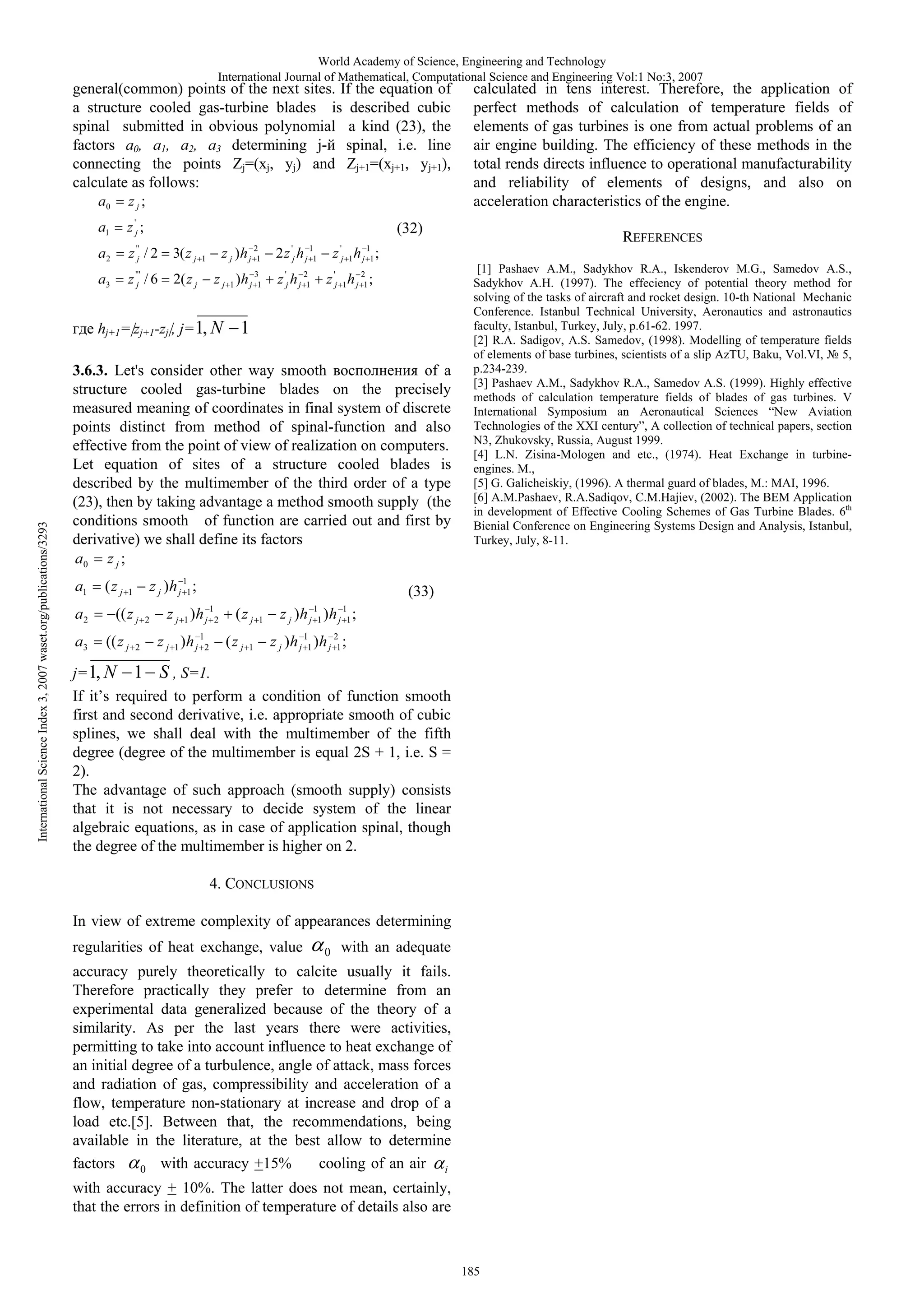 World Academy of Science, Engineering and Technology
International Journal of Mathematical, Computational Science and Engineering Vol:1 No:3, 2007

general(common) points of the next sites. If the equation of
a structure cooled gas-turbine blades is described cubic
spinal submitted in obvious polynomial a kind (23), the
factors 0, 1, 2, 3 determining j- spinal, i.e. line
connecting the points Zj=(xj, yj) and Zj+1=(xj+1, yj+1),
calculate as follows:
a0

zj;

a1

z 'j ;

a2

''
j

z /2

3( z j

a3

z 'j'' / 6

2( z j

(32)
z j )h

1

International Science Index 3, 2007 waset.org/publications/3293

2
j 1

z j 1 )h j 31

hj+1= zj+1-zj , j= 1, N

'
j

2z h

1
j 1

z 'j h j 21

z

'
j 1

a2
a3

(z j

h ;

z 'j 1 h j 21 ;

1

z j )h j 11 ;

1

(( z j
(( z j

2

2

[1] Pashaev A.M., Sadykhov R.A., Iskenderov M.G., Samedov A.S.,
Sadykhov A.H. (1997). The effeciency of potential theory method for
solving of the tasks of aircraft and rocket design. 10-th National Mechanic
Conference. Istanbul Technical University, Aeronautics and astronautics
faculty, Istanbul, Turkey, July, p.61-62. 1997.
[2] R.A. Sadigov, A.S. Samedov, (1998). Modelling of temperature fields
of elements of base turbines, scientists of a slip zTU, Baku, Vol.VI,
5,
p.234-239.
[3] Pashaev A.M., Sadykhov R.A., Samedov A.S. (1999). Highly effective
methods of calculation temperature fields of blades of gas turbines. V
International Symposium an Aeronautical Sciences “New Aviation
Technologies of the XXI century”, A collection of technical papers, section
N3, Zhukovsky, Russia, August 1999.
[4] L.N. Zisina-Mologen and etc., (1974). Heat Exchange in turbineengines. M.,
[5] G. Galicheiskiy, (1996). A thermal guard of blades, .:
I, 1996.
[6] A.M.Pashaev, R.A.Sadiqov, C.M.Hajiev, (2002). The BEM Application
in development of Effective Cooling Schemes of Gas Turbine Blades. 6th
Bienial Conference on Engineering Systems Design and Analysis, Istanbul,
Turkey, July, 8-11.

(33)

z j 1 )h j
z j 1 )h j

REFERENCES

1
j 1

3.6.3. Let's consider other way smooth
of a
structure cooled gas-turbine blades on the precisely
measured meaning of coordinates in final system of discrete
points distinct from method of spinal-function and also
effective from the point of view of realization on computers.
Let equation of sites of a structure cooled blades is
described by the multimember of the third order of a type
(23), then by taking advantage a method smooth supply (the
conditions smooth of function are carried out and first by
derivative) we shall define its factors
a0 z j ;

a1

calculated in tens interest. Therefore, the application of
perfect methods of calculation of temperature fields of
elements of gas turbines is one from actual problems of an
air engine building. The efficiency of these methods in the
total rends directs influence to operational manufacturability
and reliability of elements of designs, and also on
acceleration characteristics of the engine.

1
2

1
2

(z j
(z j

1

1

z j )h
z j )h

1
j 1

1
j 1

1
j 1

)h ;

)h j 21 ;

j= 1, N 1 S , S=1.
If it’s required to perform a condition of function smooth
first and second derivative, i.e. appropriate smooth of cubic
splines, we shall deal with the multimember of the fifth
degree (degree of the multimember is equal 2S + 1, i.e. S =
2).
The advantage of such approach (smooth supply) consists
that it is not necessary to decide system of the linear
algebraic equations, as in case of application spinal, though
the degree of the multimember is higher on 2.
4. CONCLUSIONS
In view of extreme complexity of appearances determining
regularities of heat exchange, value

0

with an adequate

accuracy purely theoretically to calcite usually it fails.
Therefore practically they prefer to determine from an
experimental data generalized because of the theory of a
similarity. As per the last years there were activities,
permitting to take into account influence to heat exchange of
an initial degree of a turbulence, angle of attack, mass forces
and radiation of gas, compressibility and acceleration of a
flow, temperature non-stationary at increase and drop of a
load etc.[5]. Between that, the recommendations, being
available in the literature, at the best allow to determine
cooling of an air i
factors
0 with accuracy +15%
with accuracy + 10%. The latter does not mean, certainly,
that the errors in definition of temperature of details also are

185

 
