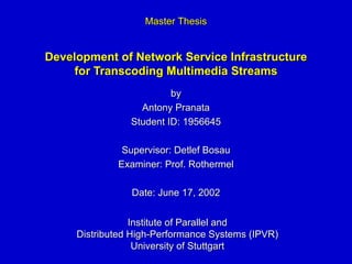 Development of Network Service Infrastructure for Transcoding Multimedia Streams by Antony Pranata Student ID: 1956645 Supervisor: Detlef Bosau Examiner: Prof. Rothermel Date: June 17, 2002 Master Thesis Institute of Parallel and Distributed High-Performance Systems (IPVR) University of Stuttgart 