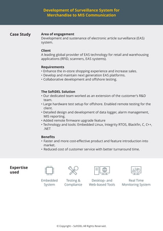 © Copyright – SoftDEL All Rights Reserved.
Development of Surveillance System for
Merchandise to MIS Communication
Case Study Area of engagement
Development and sustenance of electronic article surveillance (EAS)
system.
Client
A leading global provider of EAS technology for retail and warehousing
applications (RFID, scanners, EAS systems).
Requirements
• Enhance the in-store shopping experience and increase sales.
•	Develop and maintain next generation EAS platforms.
•	Collaborative development and offshore testing.
The SoftDEL Solution
• Our dedicated team worked as an extension of the customer’s R&D
team.
• Large hardware test setup for offshore. Enabled remote testing for the
client.
• Detailed design and development of data logger, alarm management,
MIS reporting.
• Added remote firmware upgrade feature
• Technology and tools: Embedded Linux, Integrity RTOS, Blackfin, C, C++,
.NET
Benefits
•	Faster and more cost-effective product and feature introduction into
market.
•	Reduced cost of customer service with better turnaround time.
Expertise
used
Testing &
Compliance
Embedded
System
Real Time
Monitoring System
Desktop- and
Web-based Tools
 
