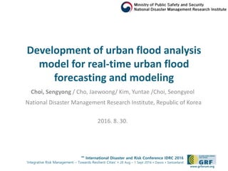 6th
International Disaster and Risk Conference IDRC 2016
‘Integrative Risk Management – Towards Resilient Cities‘ • 28 Aug – 1 Sept 2016 • Davos • Switzerland
www.grforum.org
Development of urban flood analysis
model for real-time urban flood
forecasting and modeling
Choi, Sengyong / Cho, Jaewoong/ Kim, Yuntae /Choi, Seongyeol
National Disaster Management Research Institute, Republic of Korea
2016. 8. 30.
 
