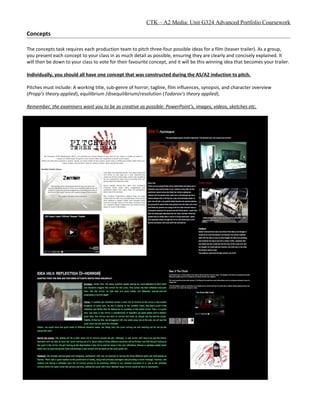 CTK – A2 Media: Unit G324 Advanced Portfolio Coursework
Concepts
The concepts task requires each production team to pitch three-four possible ideas for a film (teaser trailer). As a group,
you present each concept to your class in as much detail as possible, ensuring they are clearly and concisely explained. It
will then be down to your class to vote for their favourite concept, and it will be this winning idea that becomes your trailer.
Individually, you should all have one concept that was constructed during the AS/A2 induction to pitch.
Pitches must include: A working title, sub-genre of horror, tagline, film influences, synopsis, and character overview
(Propp’s theory applied), equilibrium /disequilibrium/resolution (Todorov’s theory applied).
Remember, the examiners want you to be as creative as possible: PowerPoint’s, images, videos, sketches etc.
 