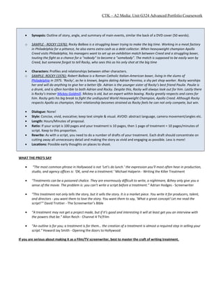 CTK – A2 Media: Unit G324 Advanced Portfolio Coursework
• Synopsis: Outline of story, angle, and summary of main events, similar the back of a DVD cover (50 words).
o SAMPLE - ROCKY (1976): Rocky Balboa is a struggling boxer trying to make the big time. Working in a meat factory
in Philadelphia for a pittance, he also earns extra cash as a debt collector. When heavyweight champion Apollo
Creed visits Philadelphia, his managers want to set up an exhibition match between Creed and a struggling boxer,
touting the fight as a chance for a "nobody" to become a "somebody". The match is supposed to be easily won by
Creed, but someone forgot to tell Rocky, who sees this as his only shot at the big time
• Characters: Profiles and relationships between other characters.
o SAMPLE: ROCKY (1976): Robert Balboa is a Roman Catholic Italian-American boxer, living in the slums of
Philadelphia in 1975. ‘Rocky’, as he is known, begins dating Adrian Pennino, a shy pet shop worker. Rocky worships
her and will do anything to give her a better life. Adrian is the younger sister of Rocky’s best friend Paulie. Paulie is
a drunk, and is often horrible to both Adrian and Rocky. Despite this, Rocky will always look out for him. Lastly there
is Rocky’s trainer Mickey Goldmill. Mickey is old, but an expert within boxing. Rocky greatly respects and cares for
him. Rocky gets his big break to fight the undisputed World Heavyweight Champion, Apollo Creed. Although Rocky
respects Apollo as champion, their relationship becomes strained as Rocky feels he can not only compete, but win.
• Dialogue: None!
• Style: Concise, vivid, evocative; keep text simple & visual. AVOID: abstract language, camera movement/angles etc.
• Length: Hours/Minutes of proposal.
• Ratio: If your script is 100 pages and your treatment is 10 pages, then 1 page of treatment = 10 pages/minutes of
script. Keep to this proportion.
• Rewrite: As with a script, you need to do a number of drafts of your treatment. Each draft should concentrate on
cutting away all unnecessary detail and making the story as vivid and engaging as possible. Less is more!
• Locations: Possible early thoughts on places to shoot.
WHAT THE PRO’S SAY
• “The most common phrase in Hollywood is not ‘Let’s do lunch.’ the expression you’ll most often hear in production,
studio, and agency offices is: ‘OK, send me a treatment.’ Michael Halperin - Writing the Killer Treatment
• “Treatments can be a poisoned chalice. They are enormously difficult to write, a nightmare, &they only give you a
sense of the movie. The problem is: you can’t write a script before a treatment.” Adrian Hodges - Screenwriter
• “This treatment not only tells the story, but it sells the story. It is a market piece. You write it for producers, talent,
and directors - you want them to love the story. You want them to say, ‘What a great concept! Let me read the
script!’” David Trottier - The Screenwriter’s Bible
• “A treatment may not get a project made, but if it’s good and interesting it will at least get you an interview with
the powers that be.” Allon Reich - Channel 4 TV/Film
• “An outline is for you; a treatment is for them… the creation of a treatment is almost a required step in selling your
script.” Howard Jay Smith - Opening the doors to Hollywood
If you are serious about making it as a Film/TV screenwriter, best to master the craft of writing treatment.
 