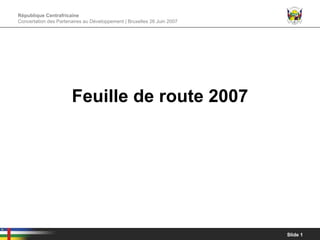 République Centrafricaine
Concertation des Partenaires au Développement | Bruxelles 26 Juin 2007




                       Feuille de route 2007




                                                                         Slide 1