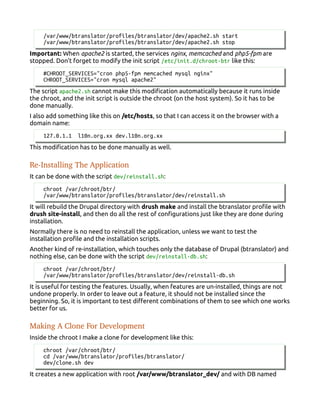 /var/www/btranslator/profiles/btranslator/dev/apache2.sh start
/var/www/btranslator/profiles/btranslator/dev/apache2.sh stop
Important: When apache2 is started, the services nginx, memcached and php5-fpm are
stopped. Don't forget to modify the init script /etc/init.d/chroot-btr like this:
#CHROOT_SERVICES="cron php5-fpm memcached mysql nginx"
CHROOT_SERVICES="cron mysql apache2"
The script apache2.sh cannot make this modification automatically because it runs inside
the chroot, and the init script is outside the chroot (on the host system). So it has to be
done manually.
I also add something like this on /etc/hosts, so that I can access it on the browser with a
domain name:
127.0.1.1 l10n.org.xx dev.l10n.org.xx
This modification has to be done manually as well.
Re­Installing The Application
It can be done with the script dev/reinstall.sh:
chroot /var/chroot/btr/
/var/www/btranslator/profiles/btranslator/dev/reinstall.sh
It will rebuild the Drupal directory with drush make and install the btranslator profile with
drush site-install, and then do all the rest of configurations just like they are done during
installation.
Normally there is no need to reinstall the application, unless we want to test the
installation profile and the installation scripts.
Another kind of re-installation, which touches only the database of Drupal (btranslator) and
nothing else, can be done with the script dev/reinstall-db.sh:
chroot /var/chroot/btr/
/var/www/btranslator/profiles/btranslator/dev/reinstall-db.sh
It is useful for testing the features. Usually, when features are un-installed, things are not
undone properly. In order to leave out a feature, it should not be installed since the
beginning. So, it is important to test different combinations of them to see which one works
better for us.
Making A Clone For Development
Inside the chroot I make a clone for development like this:
chroot /var/chroot/btr/
cd /var/www/btranslator/profiles/btranslator/
dev/clone.sh dev
It creates a new application with root /var/www/btranslator_dev/ and with DB named
 