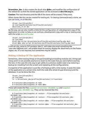 btranslator_dev. It also creates the drush alias @dev, and modifies the configuration of
the webserver so that the cloned application can be accessed at dev.l10n.org.xx.
Caution: The root directory and the DB of the clone will be erased, if they exist.
Other clones like this can be created for testing etc. To cleanup (remove/erase) a clone, we
can use clone_rm.sh like this:
chroot /var/chroot/btr/
cd /var/www/btranslator/profiles/btranslator/
dev/clone_rm.sh dev
By the way, we can also modify a little bit the configuration of a development copy of the
application (in order to help us not confuse a development copy with a live or testing one),
with the script dev/config.php:
chroot /var/chroot/btr/
cd /var/www/
drush php-script btranslator/profiles/btranslator/config.php dev1
drush @dev php-script btranslator/profiles/btranslator/config.php dev2
It will set site_name to 'B-Translator (dev1)', will make site email something like
'user+dev1@gmail.com', will enable email re-routing, display the devel menu on the footer
region, etc. It is not required, but sometimes may be useful.
Making A Backup Of The Application
Sometimes, when testing things on Drupal (installing/uninstalling modules etc.) things get
messy and it is not possible anymore to revert to the state that you were before starting
the test. In this case the only way to get safely to a previous stable state is by restoring a
backup (or installing from the scratch and repeating all the configurations).
A snapshot of the application is just like a full backup with a time stamp. It saves the state
of the application at a certain time, both the code (the whole Drupal directory) and the
database. It can be done like this:
chroot /var/chroot/btr/
cd /var/www/
ln -s btranslator_dev/profiles/btranslator/ B-Translator
B-Translator/dev/snapshot.sh make
B-Translator/dev/snapshot.sh make @dev
These will create the files snapshot-btranslator-20130602.tgz and snapshot-
btranslator_dev-20130602.tgz. They can be restored like this:
B-Translator/dev/snapshot.sh restore --file=snapshot-btranslator-
20130602.tgz
B-Translator/dev/snapshot.sh restore --file=snapshot-btranslator_dev-
20130602.tgz
B-Translator/dev/snapshot.sh restore @dev --file=snapshot-btranslator-
20130602.tgz
B-Translator/dev/snapshot.sh restore @dev --file=snapshot-btranslator_dev-
20130602.tgz
 