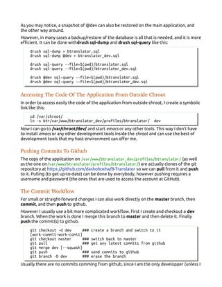 As you may notice, a snapshot of @dev can also be restored on the main application, and
the other way around.
However, in many cases a backup/restore of the database is all that is needed, and it is more
efficient. It can be done withdrush sql-dump and drush sql-query like this:
drush sql-dump > btranslator.sql
drush sql-dump @dev > btranslator_dev.sql
drush sql-query --file=$(pwd)/btranslator.sql
drush sql-query --file=$(pwd)/btranslator_dev.sql
drush @dev sql-query --file=$(pwd)/btranslator.sql
drush @dev sql-query --file=$(pwd)/btranslator_dev.sql
Accessing The Code Of The Application From Outside Chroot
In order to access easily the code of the application from outside chroot, I create a symbolic
link like this:
cd /var/chroot/
ln -s btr/var/www/btranslator_dev/profiles/btranslator/ dev
Now I can go to /var/chroot/dev/ and start emacs or any other tools. This way I don't have
to install emacs or any other development tools inside the chroot and can use the best of
development tools that my host environment can offer me.
Pushing Commits To Github
The copy of the application on /var/www/btranslator_dev/profiles/btranslator/ (as well
as the one on/var/www/btranslator/profiles/btranslator/) are actually clones of the git
repository at https://github.com/dashohoxha/B-Translator so we can pull from it and push
to it. Pulling (to get up-to-date) can be done by everybody, however pushing requires a
username and password (the ones that are used to access the account at GitHub).
The Commit Workflow
For small or straight-forward changes I can also work directly on the master branch, then
commit, and then push to github.
However I usually use a bit more complicated workflow. First I create and checkout a dev
branch. When the work is done I merge this branch to master and then delete it. Finally
push the commit(s) to github.
git checkout -d dev ### create a branch and switch to it
[work-commit-work-comit]
git checkout master ### switch back to master
git pull ### get any latest commits from github
git merge dev [--squash]
git push ### send commits to github
git branch -D dev ### erase the branch
Usually there are no commits comming from github, since I am the only developper (unless I
 