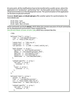 At some point, all the modifications have to be transferred to a public server, where the
application is in "production", performing "live". On that public server there is the same
chroot environment as in the development server. The synchronisation of the application
can be done via git push and pull.
However drush rsync and drush sql-sync offer another option for synchronisation. For
more details see:
drush help rsync
drush help sql-sync
drush topic docs-aliases
These commands use drush aliases, which allow also remote execution of drush commands.
On my development environment I have created the file
/etc/drush/remote.aliases.drushrc.php, which has a content like this:
<?php
$aliases['live'] = array (
'root' => '/var/www/btranslator',
'uri' => 'http://l10n.org.al',
'remote-host' => 'l10n.org.al',
'remote-user' => 'root',
'ssh-options' => '-p 2201 -i /root/.ssh/id_rsa',
'path-aliases' => array (
'%profile' => 'profiles/btranslator',
'%data' => '/var/www/btranslator_data',
'%pofiles' => '/var/www/PO_files',
'%exports' => '/var/www/exports',
'%downloads' => '/var/www/downloads',
),
'command-specific' => array (
'sql-sync' => array (
'simulate' => '1',
),
'rsync' => array (
'simulate' => '1',
),
),
);
$aliases['test'] = array (
'parent' => '@live',
'root' => '/var/www/btranslator',
'uri' => 'http://www2.l10n.org.al',
'remote-host' => 'www2.l10n.org.al',
'command-specific' => array (
'sql-sync' => array (
'simulate' => '0',
),
 
