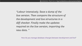 How do you manage database changes between development and live?
“try to keep live db current, and keep list of
changes in settings on dev environment.
this is the one thing that needs a better
solution in my development workflow, esp.
when working together with other
developers on one project.”
@rachelandrew | Read more at http://rachelandrew.co.uk/presentations/deploy
 