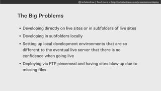 @rachelandrew | Read more at http://rachelandrew.co.uk/presentations/deploy
The Big Problems
• Developing directly on live sites or in subfolders of live sites
• Developing in subfolders locally
• Setting up local development environments that are so
different to the eventual live server that there is no
confidence when going live
• Deploying via FTP piecemeal and having sites blow up due to
missing files
 