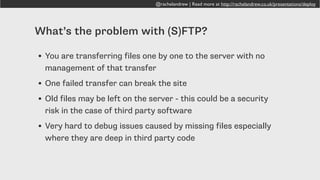 @rachelandrew | Read more at http://rachelandrew.co.uk/presentations/deploy
What’s the problem with (S)FTP?
• You are transferring files one by one to the server with no
management of that transfer
• One failed transfer can break the site
• Old files may be left on the server - this could be a security
risk in the case of third party software
• Very hard to debug issues caused by missing files especially
where they are deep in third party code
 